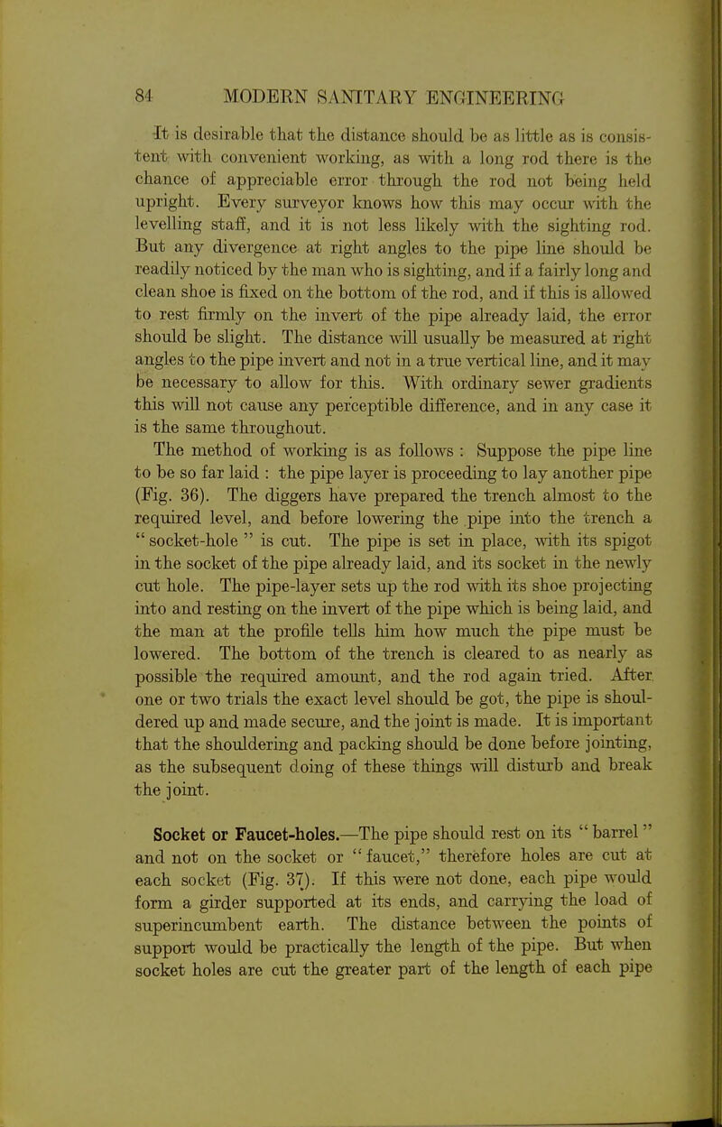 -It is desirable that the distance should be as little as is consis- tent with convenient working, as with a long rod there is the chance of appreciable error through the rod not being held upright. Every surveyor knows how this may occur with the levelling staf, and it is not less likely with the sighting rod. But any divergence at right angles to the pipe line should be readily noticed by the man who is sighting, and if a fairly long and clean shoe is fixed on the bottom of the rod, and if this is allowed to rest firmly on the invert of the pipe already laid, the error should be slight. The distance will usually be measured at right angles to the pipe invert and not in a true vertical line, and it may be necessary to allow for this. With ordinary sewer gradients this will not cause any perceptible difference, and in any case it is the same throughout. The method of working is as follows : Suppose the pipe line to be so far laid : the pipe layer is proceeding to lay another pipe (Fig. 36). The diggers have prepared the trench almost to the required level, and before lowering the pipe into the trench a  socket-hole  is cut. The pipe is set in place, with its spigot in the socket of the pipe already laid, and its socket in the newly cut hole. The pipe-layer sets up the rod with its shoe projecting into and resting on the invert of the pipe which is being laid, and the man at the profile tells him how much the pipe must be lowered. The bottom of the trench is cleared to as nearly as possible the required amount, and the rod again tried. After, one or two trials the exact level should be got, the pipe is shoul- dered up and made secure, and the joint is made. It is important that the shouldering and packing should be done before jointing, as the subsequent doing of these things will disturb and break the joint. Socket or Faucet-holes.—The pipe should rest on its  barrel  and not on the socket or  faucet, therefore holes are cut at each socket (Fig. 37). If this were not done, each pipe would form a girder supported at its ends, and carrying the load of superincumbent earth. The distance between the points of support would be practically the length of the pipe. But when socket holes are cut the greater part of the length of each pipe