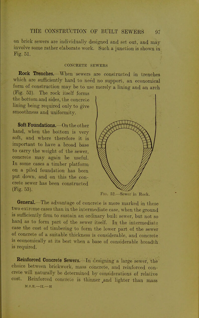 on brick sewers are individually designed and set out, and rQ£iy involve some rather elaborate work. Such a junction is shown in Fig. 51. CONCRETE SEWERS Rock Trenches.—When sewers are constructed in trenches which are sufficiently hard to need no support, an economical form of construction may be to use merely a lining and an arch (Fig. 52). The rock itself forms the bottom and sides, the concrete lining being required only to give smoothness and uniformity. Soft Foundations.—On the other hand, when the bottom is very soft, and where therefore it is important to have a broad base to carry the weight of the sewer, concrete may again be useful. In some cases a timber platform on a piled foundation has been put down, and on this the con- crete sewer has been constructed (Fig. 53). General.—The advantage of concrete is more marked in these two extreme cases than in the intermediate case, when the ground is sufficiently firm to sustain an ordinary built sewer, but not so hard as to form part of the sewer itself. In the intermediate case the cost of timbering to form the lower part of the sewer of concrete of a suitable thickness is considerable, and concrete is economically at its best when a base of considerable breadth is required. Reinforced Concrete Sewers.—In' designing a large sewer, the choice between brickwork, mass concrete, and reinforced con- crete will naturally be determined by considerations of relative cost. Reinforced concrete is thinner ^and lighter than mass M.P.E.—II.—H Fig. 52.—Sewer in Rock.