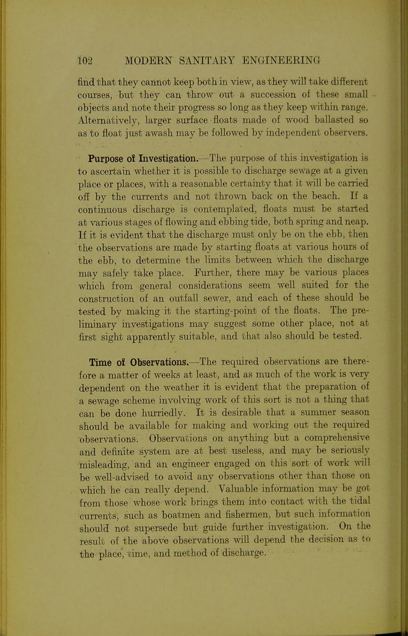 find that they cannot keep both in view, as they will take different courses, but they can throw out a succession of these small objects and note their progress so long as they keep within range. Alternatively, larger surface floats made of wood ballasted so as to float just awash may be followed by independent observers. Purpose o£ Investigation.—The purpose of this investigation is to ascertain whether it is possible to discharge sewage at a given place or places, with a reasonable certainty that it will be carried of? by the currents and not thrown back on the beach. If a continuous discharge is contemplated, floats must be started at various stages of flowing and ebbing tide, both spring and neap. If it is evident that the discharge must only be on the ebb, then the observations are made by starting floats at various hours of the ebb, to determine the limits between which the discharge may safely take place. Further, there may be various places which from general considerations seem well suited for the construction of an outfall sewer, and each of these should be tested by making it the starting-point of the floats. The pre- liminary investigations may suggest some other place, not at first sight apparently suitable, and that also should be tested. Time oi Observations.—^The required observations are there- fore a matter of weeks at least, and as much of the work is very dependent on the weather it is evident that the preparation of a sewage scheme involving work of this sort is not a thing that can be done hurriedly. It is desirable that a summer season should be available for making and working out the required observations. Observations on anything but a comprehensive and definite system are at best useless, and may be seriously misleading, and an engineer engaged on this sort of work will be well-advised to avoid any observations other than those oii which he can really depend. Valuable information may be got from those whose work brings them into contact with the tidal currents, such as boatmen and fishermen, but such information should not supersede but guide further investigation. On the result of the above observations mil depend the decision as to the place, time, and method of discharge.