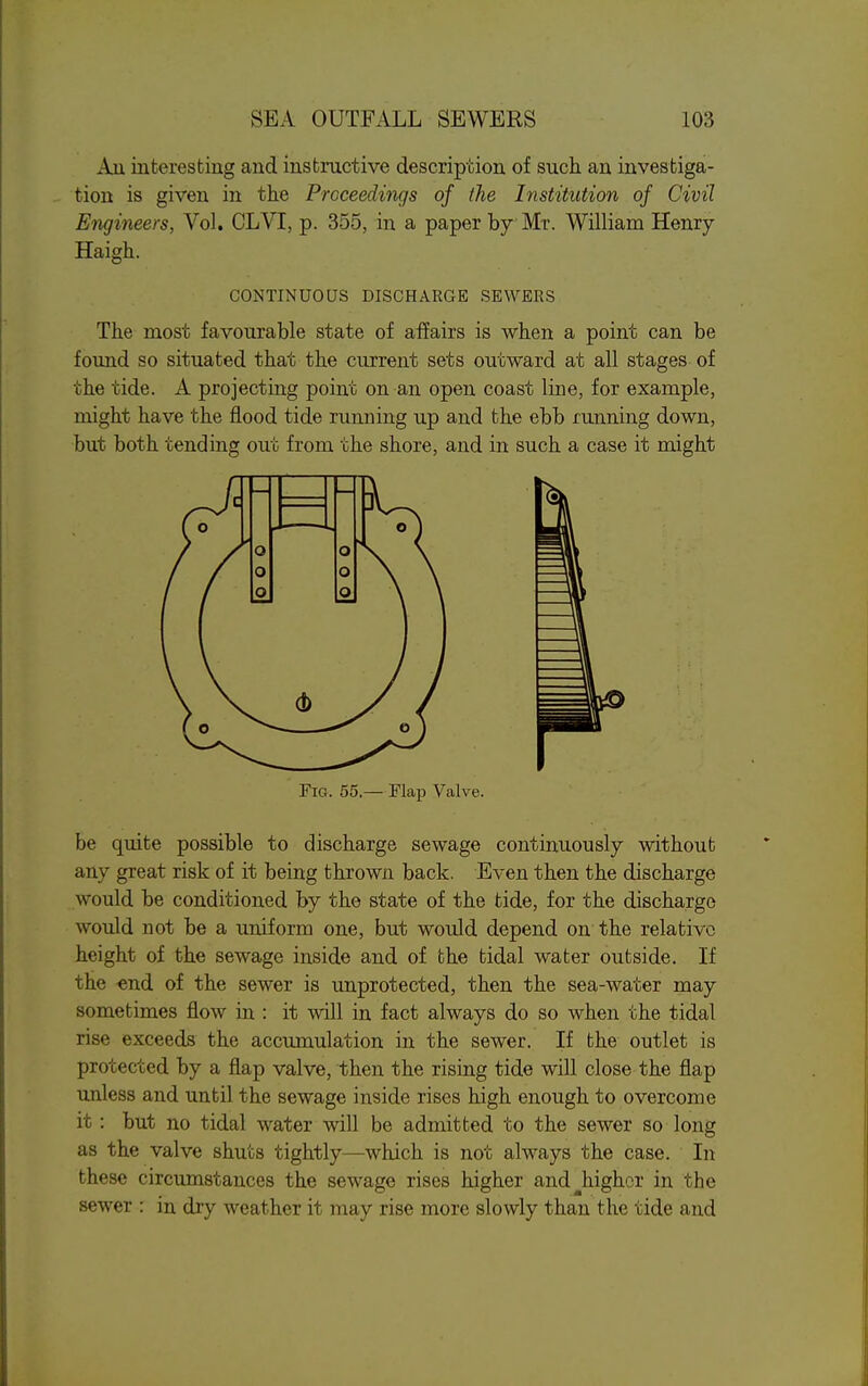 Au interesting and instructive description of such an investiga- tion is given in the Proceedings of the Institution of Civil Engineers, Vol. CLVI, p. 355, in a paper by Mr. William Henry Haigh. CONTINUOUS DISCHARGE SEWERS The most favourable state of affairs is when a point can be found so situated that the current sets outward at all stages of the tide. A projecting point on an open coast line, for example, might have the flood tide running up and the ebb running down, but both tending out from the shore, and in such a case it might Fig. 55.— Flap Valve. be quite possible to discharge sewage continuously without any great risk of it being thrown back. Even then the discharge would be conditioned by the state of the tide, for the discharge would not be a uniform one, but would depend on the relative height of the sewage inside and of the tidal water outside. If the -end of the sewer is unprotected, then the sea-water may sometimes flow in : it will in fact always do so when the tidal rise exceeds the accumulation in the sewer. If the outlet is protected by a flap valve, then the rising tide will close the flap unless and until the sewage inside rises high enough to overcome it: but no tidal water will be admitted to the sewer so long as the valve shuts tightly—which is not always the case. In these circumstances the sewage rises higher and ^higher in the sewer : in dry weather it may rise more slowly than the tide and