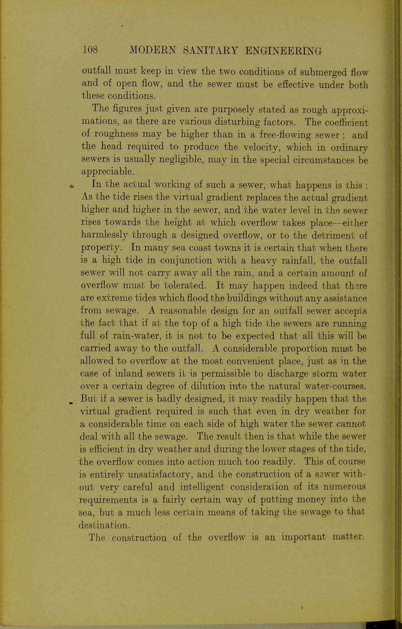 outfall must keep in view the two conditions of submerged flow and of open flow, and the sewer must be efiective under both these conditions. The figures just given are purposely stated as rough approxi- mations, as there are various disturbing factors. The coefficient of roughness may be higher than in a free-flowing sewer ; and the head required to produce the velocity, which in ordinary sewers is usually negHgible, may in the special circumstances be appreciable. In the actual working of such a sewer, what happens is this : As the tide rises the virtual gradient replaces the actual gradient higher and higher in the sewer, and the water level in the server rises towards the height at which overflow takes place—either harmlessly through a designed overflow, or to the detriment of property. In many sea coast towns it is certain that when there is a high tide in conjunction with a heavy rainfall, the outfall sewer will not carry away all the rain, and a certain amount of overflow must be tolerated. It may happen indeed that thsre are extreme tides which flood the buildings without any assistance from sewage. A reasonable design for an outfall sewer accepts the fact that if at the top of a high tide the sewers are running full of rain-water, it is not to be expected that all this will be carried away to the outfall. A considerable proportion must be allowed to overflow at the most convenient place, just as in the case of inland sewers it is permissible to discharge storm water over a certain degree of dilution into the natural water-courses. But if a sewer is badly designed, it may readily happen that the virtual gradient required is such that even in dry weather for a considerable time on each side of high water the sewer cannot deal with all the sewage. The result then is that while the sewer is efiicient in dry weather and during the lower stages of the tide, the overflow comes into action much too readily. This of. course is entirely unsatisfactory, and the construction of a S3wer with- out very careful and intelligent consideration of its numerous requirements is a fairly certain way of putting money into the sea, but a much less certain means of taking the sewage to that destination. The construction of the overflow is an important matter.