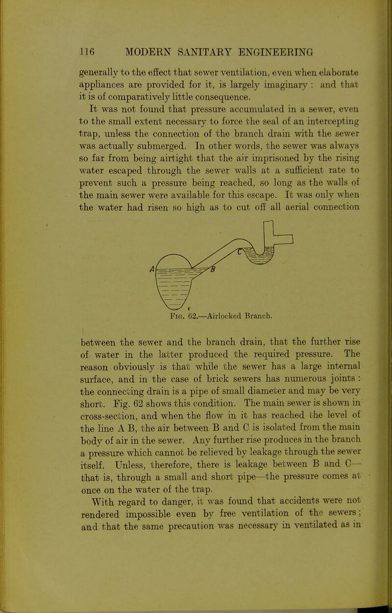 generally to the effect that sewer ventilation, even when elaborate appliances are provided for it, is largely imaginary : and that it is of comparatively little consequence. It was not found that pressure accumulated in a sewer, even to the small extent necessary to force the seal of an intercepting trap, unless the connection of the branch drain with the sewer was actually submerged. In other words, the sewer was always so far from being airtight that the air imprisoned by the rising water escaped through the sewer walls at a sufficient rate to prevent such a pressure being reached, so long as the walls of the main sewer were available for this escape. It was only when the water had risen so high as to cut ofi all aerial connection A Fig. 62.—^Airlocked Branch, between the sewer and the branch drain, that the further rise of water in the latter produced the required pressure. The reason obviously is that while the sewer has a large internal surface, and in the case of brick sewers has numerous joints : the connecting drain is a pipe of small diameter and may be very short. Fig. 62 shows this condition. The main sewer is shown in cross-section, and when the flow in it has reached the level of the line A B, the air between B and C is isolated from the main body of air in the sewer. Any further rise produces in the branch a pressure which cannot be relieved by leakage through the sewer itself. Unless, therefore, there is leakage between B and C— that is, through a small and short pipe—^the pressure comes at once on the water of the trap. With regard to danger, it was found that accidents were not rendered impossible even by free ventilation of the sewers; and that the same precaution was necessary in ventilated as in