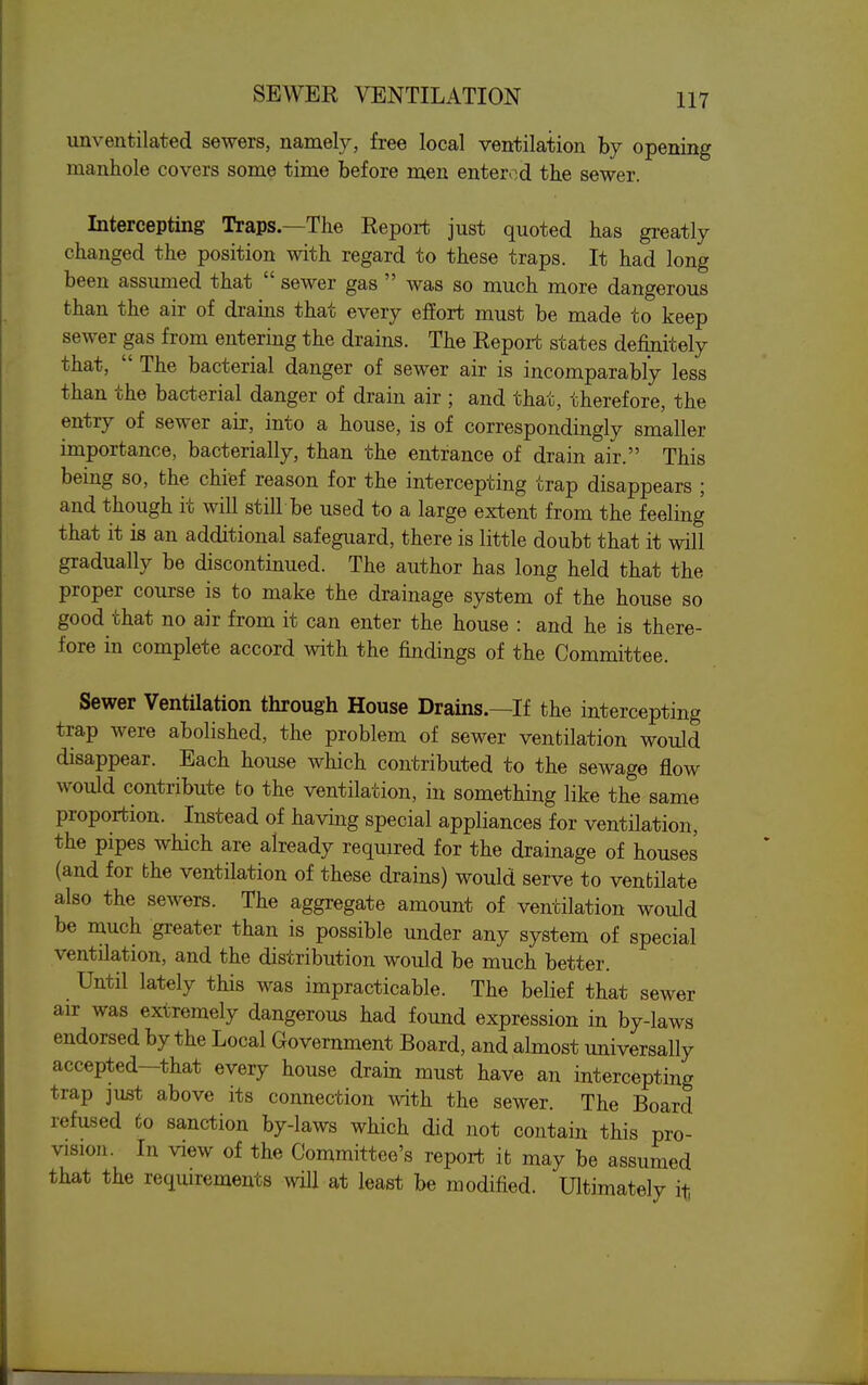 unventilated sewers, namely, free local ventilation by opening manhole covers some time before men entered the sewer. Intercepting Traps.—The Report just quoted has greatly changed the position with regard to these traps. It had long been assumed that  sewer gas  was so much more dangerous than the air of drains that every effort must be made to keep sewer gas from entering the drains. The Report states definitely that,  The bacterial danger of sewer air is incomparably less than the bacterial danger of drain air ; and that, therefore, the entry of sewer air, into a house, is of correspondingly smaller importance, bacterially, than the entrance of drain air. This being so, the chief reason for the intercepting trap disappears ; and though it will still be used to a large extent from the feeling that it is an additional safeguard, there is little doubt that it will gradually be discontinued. The author has long held that the proper course is to make the drainage system of the house so good that no air from it can enter the house : and he is there- fore in complete accord with the findings of the Committee. Sewer Ventilation through House Drains.—If the intercepting trap were abolished, the problem of sewer ventilation would disappear. Each house which contributed to the sewage flow would contribute to the ventilation, in something like the same proportion. Instead of having special appliances for ventilation, the pipes which are already required for the drainage of houses (and for the ventilation of these drains) would serve to ventilate also the sewers. The aggregate amount of ventilation would be much greater than is possible under any system of special ventilation, and the distribution would be much better. Until lately this was impracticable. The belief that sewer air was extremely dangerous had found expression in by-laws endorsed by the Local Government Board, and almost universally accepted—that every house drain must have an intercepting trap just above its connection with the sewer. The Board refused to sanction by-laws which did not contain this pro- vision. In view of the Committee's report it may be assumed that the requirements wiU at least be modified. Ultimately it