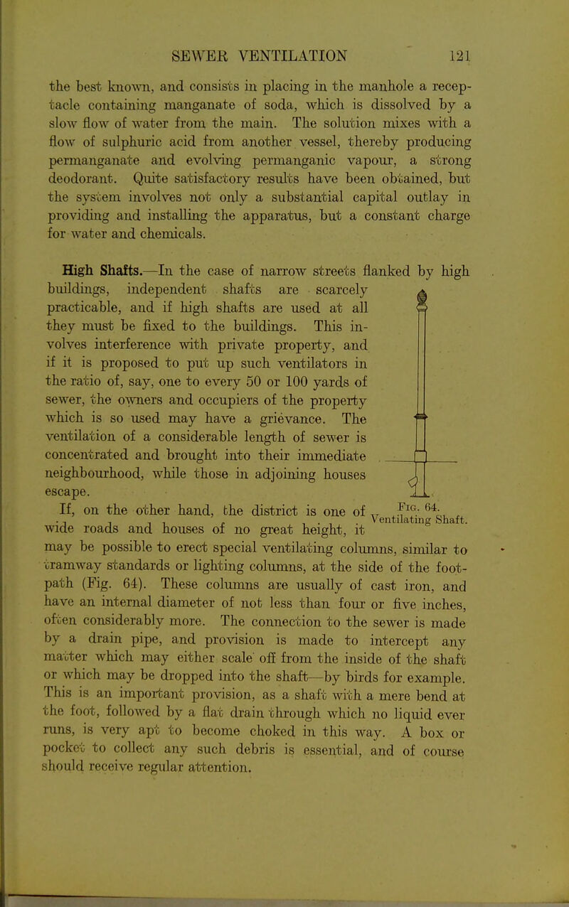 the best kno^^^l, and consists in placing in the manhole a recep- tacle containing manganate of soda, which is dissolved by a slow flow of water from the main. The solution mixes with a flow of sulphuric acid from another vessel, thereby producing permanganate and evolving permanganic vapour, a strong deodorant. Quite satisfactory results have been obtained, but the system involves not only a substantial capital outlay in providing and installing the apparatus, but a constant charge for water and chemicals. □ High Shafts.—In the case of narrow streets flanked by high buildings, independent shafts are scarcely ^ practicable, and if high shafts are used at all they must be fixed to the buildings. This in- volves interference with private property, and if it is proposed to put up such ventilators in the ratio of, say, one to every 50 or 100 yards of sewer, the owners and occupiers of the property which is so used may have a grievance. The ventilation of a considerable length of sewer is concentrated and brought into their immediate neighbourhood, while those in adjoining houses escape. If, on the other hand, the district is one of wide roads and houses of no great height, it may be possible to erect special ventilating columns, similar to tramway standards or lighting columns, at the side of the foot- path (Fig. 64). These columns are usually of cast iron, and have an internal diameter of not less than four or five inches, often considerably more. The connection to the sewer is made by a drain pipe, and provision is made to intercept any matter which may either scale' ofi from the inside of the shaft or which may be dropped into the shaft—by birds for example. This is an important provision, as a shaft with a mere bend at the foot, followed by a flat drain through which no liquid ever runs, is very apt to become choked in this way. A box or pocket to collect any such debris is essential, and of course should receive regular attention. Fig. G4. Ventilating Shaft.