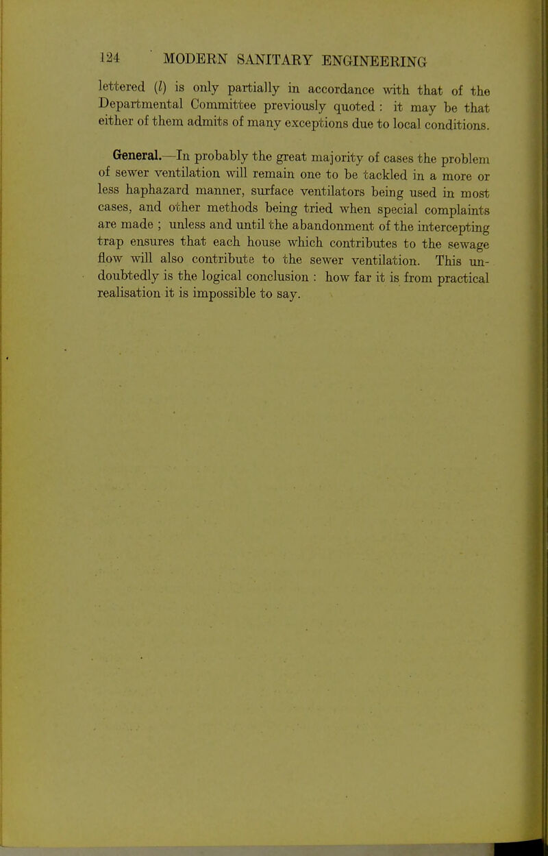 lettered {I) is only partially in accordance with that of the Departmental Committee previously quoted : it may be that either of them admits of many exceptions due to local conditions. General—In probably the great majority of cases the problem of sewer ventilation will remain one to be tackled in a more or less haphazard manner, surface ventilators being used in most cases, and other methods being tried when special complaints are made ; unless and until the abandonment of the intercepting trap ensures that each house which contributes to the sewage flow will also contribute to the sewer ventilation. This im- doubtedly is the logical conclusion : how far it is from practical realisation it is impossible to say.