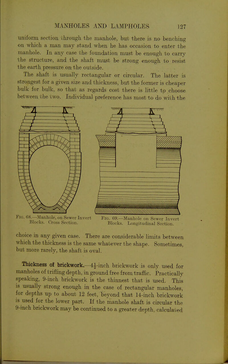 uniform section chi-ough the maukole, but there is no benching on which a man may stand when he has occasion to enter the manhole. In any case the foundation must be enough to carry the structure, and the shaft must be strong enough to resist the earth pressure on the outside. The shaft is usually rectangular or circular. The latter is strongest for a given size and thickness, but the former is cheaper bulk for bulk, so that as regards cost there is little to choose between the two. Individual preference has most to do with the Fig. 68.—Manhole, on Sewer Invert Fig. 69.—Manhole on Sewer Invert Blocks. Cross Section. Blocks. Longitudinal Section. choice in any given case. There are considerable limits between which the thickness is the same whatever the shape. Sometimes, but more rarely, the shaft is oval. Thickness of brickwork—4i-inch brickwork is only used for manholes of trifling depth, in ground free from traffic. Practically speaking, 9-inch brickwork is the thinnest that is used. This is usually strong enough in the case of rectangular manholes, for depths up to about 12 feet, beyond that 14-inch brickwork is used for the lower part. If the manhole shaft is circular the 9-inch brickwork may be continued to a greater depth, calculated