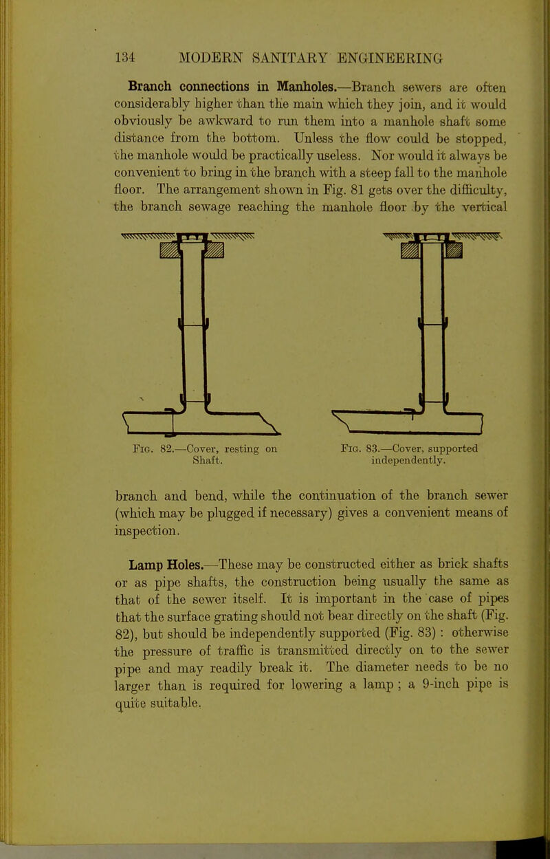 Branch connections in Manholes.—Branch sewers are often considerably higher than the main which they join, and it would obviously be awkward to run them into a manhole shaft some distance from the bottom. Unless the flow could be stopped, the manhole would be practically useless. Nor would it always be convenient to bring in the branch with a steep fall to the maiihole floor. The arrangement shown in Fig. 81 gets over the difl&culty, the branch sewage reaching the manhole floor by the vertical Fig. 82.—Cover, resting on Fig. 83.—Cover, supported Shaft. independently. branch and bend, while the continuation of the branch sewer (which may be plugged if necessary) gives a convenient means of inspection. Lamp Holes.—These may be constructed either as brick shafts or as pipe shafts, the construction being usually the same as that of the sewer itself. It is imporbant in the case of pipes bhat the surface grating should not bear directly on the shaft (Fig. 82), but should be independently supported (Fig. 83): otherwise the pressure of traffic is transmitted directly on to the sewer pipe and may readily break it. The diameter needs to be no larger than is required for lowering a la,mp ; a 9-inch pipe is c^uite suitable,