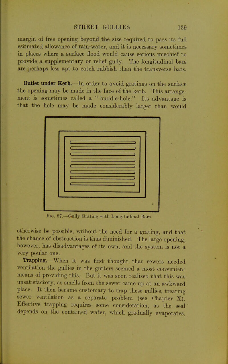 margin of free opening beyond the size required to pass its full estimated allowance of rain-water, and it is necessary sometimes in places where a surface flood would cause serious mischief to provide a supplementary or relief gully. The longitudinal bars are perhaps less apt to catch rubbish than the transverse bars. Outlet under Kerb.—-In order to avoid gratings on the surface the opening may be made in the face of the kerb. This arrange- ment is sometimes called a  buddle-hole. Its advantage is that the hole may be made considerably larger than would c c c c V Fig. 87.—Gnully Grating with Longitudinal Bars otherwise be possible, without the need for a grating, and that the chance of obstruction is thus diminished. The large opening, however, has disadvantages of its own, and the system is not a very poular one. Trapping—When it was first thought that sewers needed ventilation the gullies in the gutters seemed a most convenien'j means of providing this. But it was soon realised that this was unsatisfactory, as smells from the sewer came up at an awkward place. It then became customary to trap these gullies, treating sewer ventilation as a separate problem (see Chapter X). Effective trapping requires some consideration, as the seal depends on the contained water, which gradually evaporates.