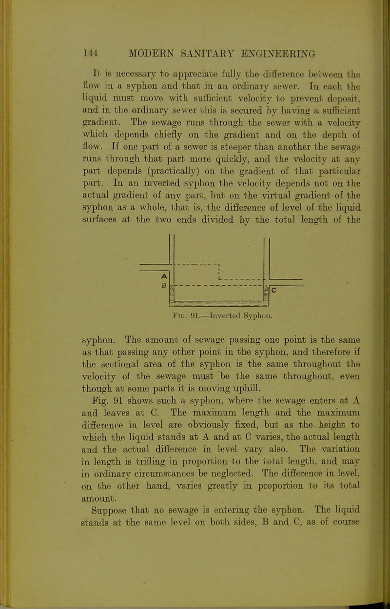 It is necessaiy to appreciate fully the difference becvveeii tlie flow in a syphon and that in an ordinary sewer. In each the liquid must move with sufficient velocity to prevent deposit, and in the ordinary sewer this is secured by having a sufficient gradient. The sewage runs through the sewer with a velocity which depends chiefly on the gradient and on the depth of flow. If one part of a sewer is steeper than another the sewage runs through that part more quickly, and the velocity at any part depends (practically) on the gradient of that particular part. In an inverted syphon the velocity depends not on the actual gradient of any part, but on the virtual gradient of the syphon as a whole, that is, the difference of level of the liquid surfaces at the two ends divided by the total length of the ! A B c Fig. 91.—Inverted Syphon. syphon. The amount of sewage passing one point is the same as that passing any other point in the syphon, and therefore if the sectional area of the syphon is the same throughout the velocity of the sewage must be the same throughout, even though at some parts it is moving uphill. Fig. 91 shows such a syphon, where the sewage enters at A and leaves at C. The maximum length and the maximmn difference in level are obviously fixed, but as the- height to which the liquid stands at A and at C varies, the actual length and the actual difference in level vary also. The variation in length is trifliag in proportion to the tofcal length, and may in ordinary circumstances be neglected. The difference in level, on fche other hand, varies greatly in proportion to its total amount. Suppose that no sewage is entering the syphon. The liquid stands at the same level on both sides, B and C, as of course