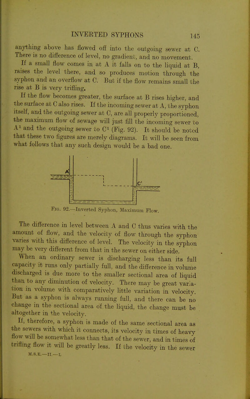 anything above has flowed off into the outgoing sewer at C. There is no difference of level, no gradient, and no movement. If a small flow comes in at A it falls on to the liquid at B, raises the level there, and so produces motion through the syphon and an overflow at C. But if the flow remains small the rise at B is very trifling. If the flow becomes greater, the surface at B rises higher, and the sui-face at C also rises. If the incoming sewer at A, the syphon itself, and the outgoing sewer at C, are all properly proportioned, the maximum flow of sewage will just fill the incoming sewer to Ai and the outgoing sewer to (Fig. 92). It should be noted that these two figures are merely diagrams. It will be seen from what follows that any such design would be a bad one. C Fig. 92.—Inverted Syphon, Maximum Flow. The difference in level between A and 0 thus varies with the amount of flow, and the velocity of flow through the syphon varies with this difference of level. The velocity in the syphon may be very different from that in the sewer on either side. When an ordinary sewer is discharging less than its full capacity it runs only partially full, and the difference in volume discharged is due more to the smaller sectional area of liquid than to any diminution of velocity. There may be great varia- tion in volume with comparatively little variation in velocity. But as a syphon is always running full, and there can be no change in the sectional area of the liquid, the change must be altogether in the velocity. If, therefore, a syphon is made of the same sectional area as the sewers with which it connects, its velocity in times of heavy flow will be somewhat less than that of the sewer, and in times of trifling flow it will be greatly less. If the velocity in the sewer M.S.E.—II.—L