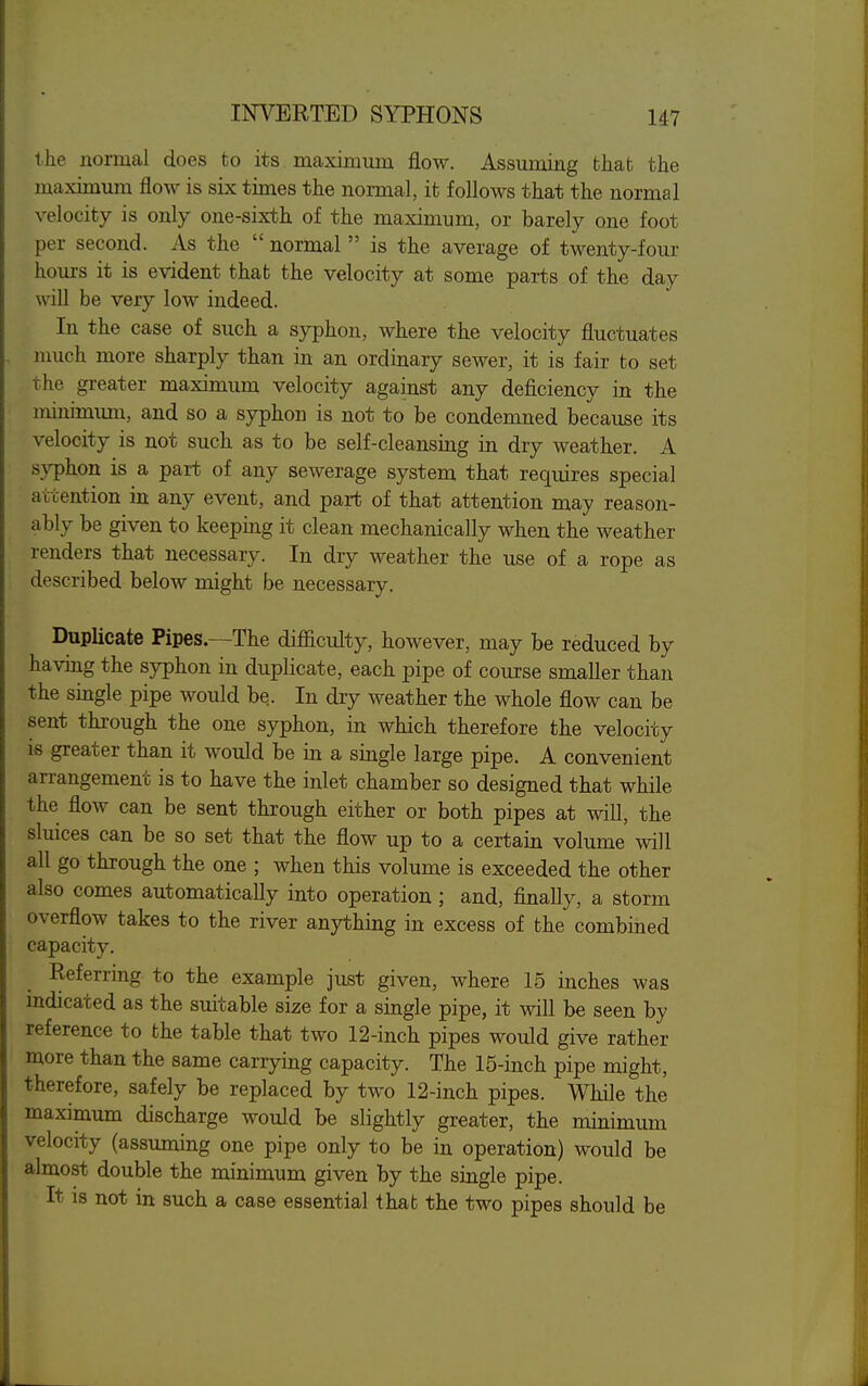 the normal does to its maximum flow. Assuming that the maximum flow is six times the normal, it follows that the normal velocity is only one-sixth of the maximum, or barely one foot per second. As the  normal  is the average of twenty-four hom-s it is evident that the velocity at some parts of the day will be very low indeed. In the case of such a syphon, where the velocity fluctuates nmch more sharply than in an ordinary sewer, it is fair to set the greater maximum velocity against any deficiency in the minimimi, and so a syphon is not to be condemned because its velocity is not such as to be self-cleansing in dry weather. A syphon is a part of any sewerage system that requires special attention in any event, and part of that attention may reason- ably be given to keeping it clean mechanically when the weather renders that necessary. In dry weather the use of a rope as described below might be necessary. Duplicate Pipes.—The difiiculty, however, may be reduced by having the syphon in duplicate, each pipe of course smaller than the single pipe would be. In dry weather the whole flow can be sent through the one syphon, in which therefore the velocity is greater than it would be in a single large pipe. A convenient arrangement is to have the inlet chamber so designed that while the flow can be sent through either or both pipes at will, the sluices can be so set that the flow up to a certain volume will aU go through the one ; when this volume is exceeded the other also comes automaticaUy into operation ; and, finally, a storm overflow takes to the river anything in excess of the combined capacity. Referring to the example ju,st given, where 15 inches was mdicated as the suitable size for a single pipe, it will be seen by reference to the table that two 12-inch pipes would give rather more than the same carrying capacity. The 15-inch pipe might, therefore, safely be replaced by two 12-inch pipes. While the maximum discharge would be slightly greater, the minimum velocity (assuming one pipe only to be in operation) would be almost double the minimum given by the single pipe. It is not in such a case essential that the two pipes should be