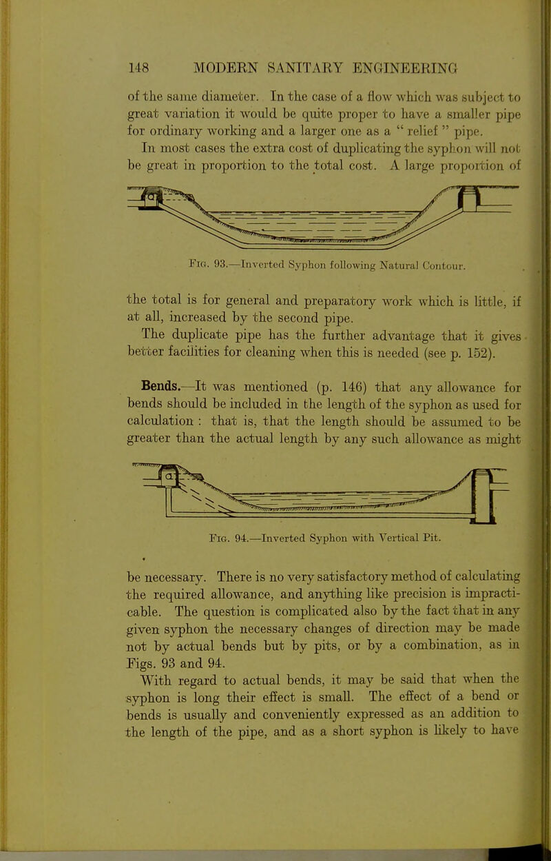 of the same diameter. In the case of a flow which was subject to great variation it would be quite proper to have a smaller pipe for ordinary working and a larger one as a  relief  pipe. In most cases the extra cost of duplicating the syphon will nob be great in proportion to the total cost. A large proportion of Fig. 93.—Inverted Syphon following Natural Contour. the total is for general and preparatory work which is little, if at all, increased by the second pipe. The duplicate pipe has the further advantage that it gives- better facilities for cleaning when this is needed (see p. 152). Bends.—It was mentioned (p. 146) that any allowance for bends should be included in the length of the syphon as used for calculation : that is, that the length should be assumed to be greater than the actual length by any such allowance as might Fig. 94.—Inverted Syphon with Vertical Pit. be necessary. There is no very satisfactory method of calculating the required allowance, and anything like precision is impracti- cable. The question is complicated also by the fact that in any given syphon the necessary changes of direction may be made not by actual bends but by pits, or by a combination, as in Eigs. 93 and 94. With regard to actual bends, it may be said that when the syphon is long their efiect is small. The effect of a bend or bends is usually and conveniently expressed as an addition to the length of the pipe, and as a short syphon is likely to have