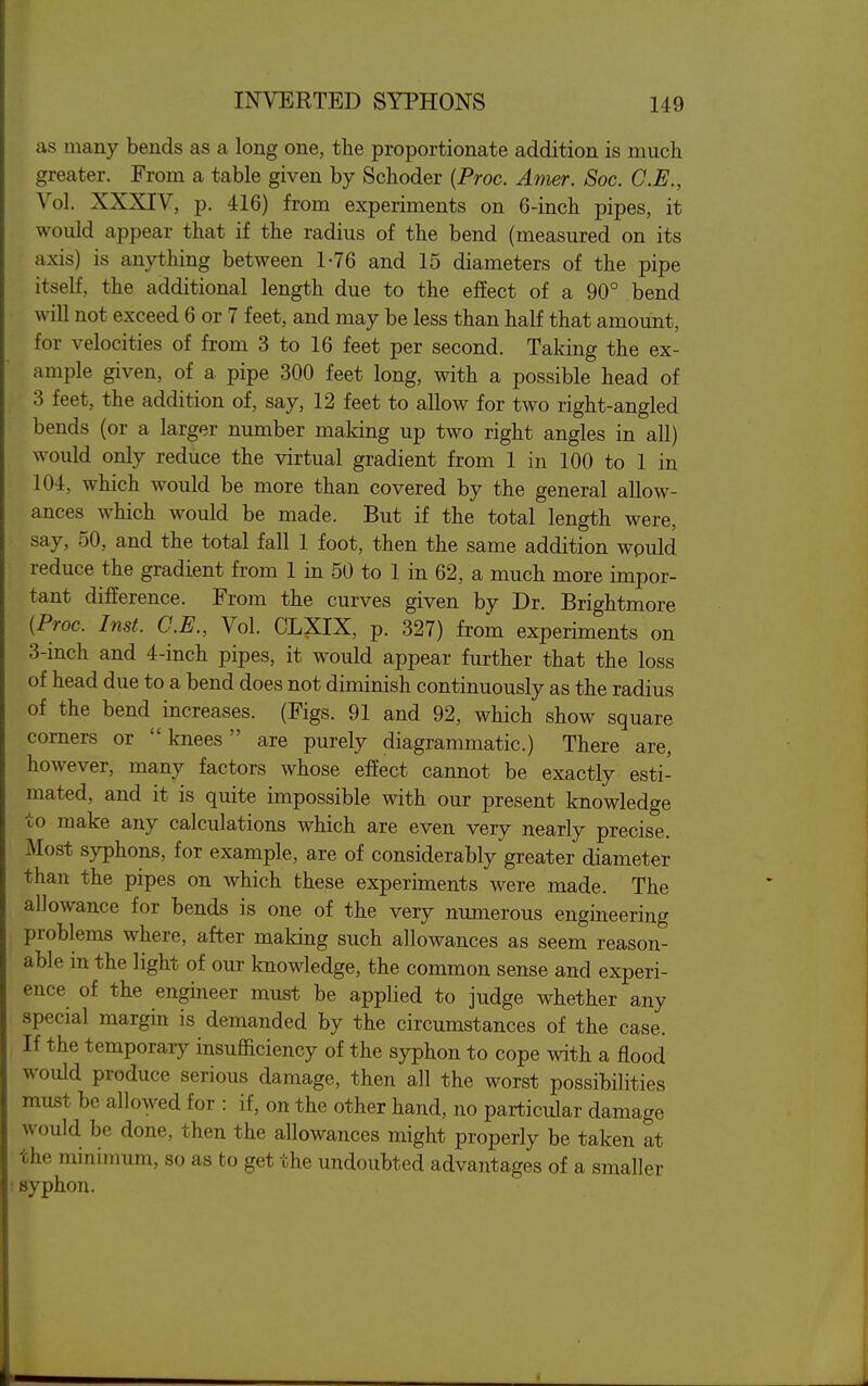 as many bends as a long one, the proportionate addition is mucli greater. From a table given by Sclioder [Proc. Amer. Soc. C.E., Vol. XXXIV, p. 416) from experiments on 6-incli pipes, it would appear that if the radius of the bend (measured on its axis) is anything between 1-76 and 15 diameters of the pipe itself, the additional length due to the effect of a 90° bend will not exceed 6 or 7 feet, and may be less than half that amount, for velocities of from 3 to 16 feet per second. Taking the ex- ample given, of a pipe 300 feet long, with a possible head of 3 feet, the addition of, say, 12 feet to allow for two right-angled bends (or a larger number maldng up two right angles in all) would only reduce the virtual gradient from 1 in 100 to 1 in 104, which would be more than covered by the general allow- ances which would be made. But if the total length were, say, 50, and the total fall 1 foot, then the same addition wpuld reduce the gradient from 1 in 50 to 1 in 62, a much more impor- tant difference. From the curves given by Dr. Brightmore (Proc. Inst. C.E., Vol. CLXIX, p. 327) from experiments on 3-inch and 4-inch pipes, it would appear further that the loss of head due to a bend does not diminish continuously as the radius of the bend increases. (Figs. 91 and 92, which show square corners or knees are purely diagrammatic.) There are, however, many factors whose effect cannot be exactly esti- mated, and it is quite impossible with our present knowledge to make any calculations which are even very nearly precise. Most syphons, for example, are of considerably greater diameter than the pipes on which these experiments were made. The allowance for bends is one of the very numerous engineering problems where, after making such allowances as seem reason- able in the light of our knowledge, the common sense and experi- ence of the engineer must be applied to judge whether any special margin is demanded by the circumstances of the case. If the temporary insufficiency of the syphon to cope with a flood would produce serious damage, then all the worst possibilities must be allowed for : if, on the other hand, no particular damage would be done, then the allowances might properly be taken at the minimum, so as to get the undoubted advantages of a smaller syphon.