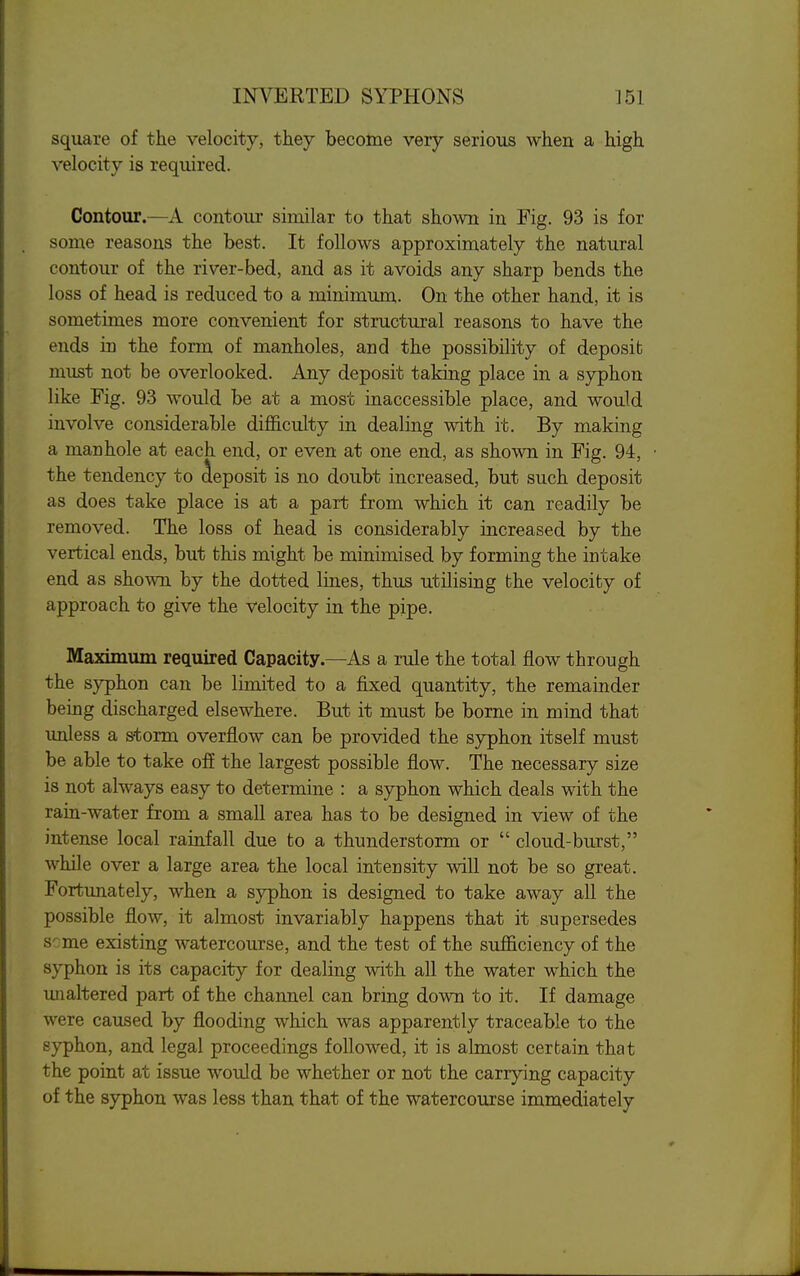 square of the velocity, they become very serious when a high velocity is required. Contour.—A contour similar to that shown in Fig. 93 is for some reasons the best. It follows approximately the natural contour of the river-bed, and as it avoids any sharp bends the loss of head is reduced to a minimum. On the other hand, it is sometimes more convenient for structural reasons to have the ends in the form of manholes, and the possibility of deposit must not be overlooked. Any deposit taking place in a syphon like Fig. 93 would be at a most inaccessible place, and would involve considerable difficulty in dealing with it. By making a manhole at each end, or even at one end, as shown in Fig. 94, the tendency to deposit is no doubt increased, but such deposit as does take place is at a part from which it can readily be removed. The loss of head is considerably increased by the vertical ends, but this might be minimised by forming the intake end as shown by the dotted lines, thus utilising the velocity of approach to give the velocity in the pipe. Maximum required Capacity.—As a rule the total jlow through the syphon can be limited to a fixed quantity, the remainder being discharged elsewhere. But it must be borne in mind that imless a storm overflow can be provided the syphon itself must be able to take off the largest possible flow. The necessary size is not always easy to determine : a sjrphon which deals with the rain-water from a small area has to be designed in view of the intense local rainfall due to a thunderstorm or  cloud-burst, while over a large area the local intensity will not be so great. Fortunately, when a syphon is designed to take away all the possible flow, it almost invariably happens that it supersedes s':me existing watercourse, and the test of the sufficiency of the syphon is its capacity for dealing with all the water which the unaltered part of the channel can bring down to it. If damage were caused by flooding which was apparently traceable to the syphon, and legal proceedings followed, it is almost certain that the point at issue would be whether or not the carrying capacity of the syphon was less than that of the watercourse immediately