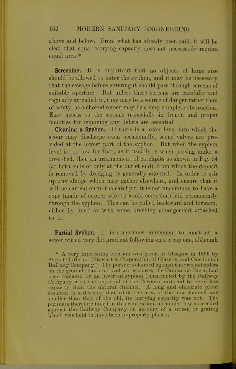 above and below. From what has already been said, it will be clear that equal carrying capacity does not necessarily require equal area.* Screening.—It is important that no objects of large size should be allowed to enter the syphon, and it may be necessary that the sewage before entering it should pass through screens of suitable aperture. But unless these screens are carefully and regularly attended to, they may be a source of danger rather than of safety, as a choked screen may be a very complete obstruction. Easy access to the screens (especially in front), and proper facilities for removing any debris are essential. Cleaning a Syphon.—If there is a lower level into which the scour may discharge even occasionally, scour valves are pro- vided at the lowest part of the syphon. But when the syphon level is too low for that, as it usually is when passing under a river-bed, then an arrangement of catchpits as shown in Fig. 94 (at both ends or only at the outlet end), from which the deposit is removed by dredging, is generally adopted. In order to stir up any sludge which may gather elsewhere, and ensure that it will be carried on to the catchpit, it is not uncommon to have a rope (made of copper wire to avoid corrosion) laid permanently through the syphon. This can be pulled backward and forward, either by itself or with some brushing arrangement attached to it. Partial Syphon.—It is sometimes convenient to construct a sewer with a very flat gradient following on a steep one, although * A very interesting decision was given in Glasgow in 1899 by Sheriff Guthrie. (Stewart v. Corporation of Glasgow and. Caledonian Railway Company.) The pursuers claimed against the two defenders on the ground that a natural watercourse, the Camlachie Bui'n, had bsen replaced by an inverted syphon (constructed by the Railway Co.npa:iy with the approval of the Corporation) said to be of less capacity than the natui'al channel. A long and elaborate proof res.ilted in a decision that while the area of the new channel was smaller than that of the old, its carrying capacity was not. The pursuers therefore failed in this contention, although they succeeded against the Railway Company on account of a screen or grating which was held to have been improperly placed.