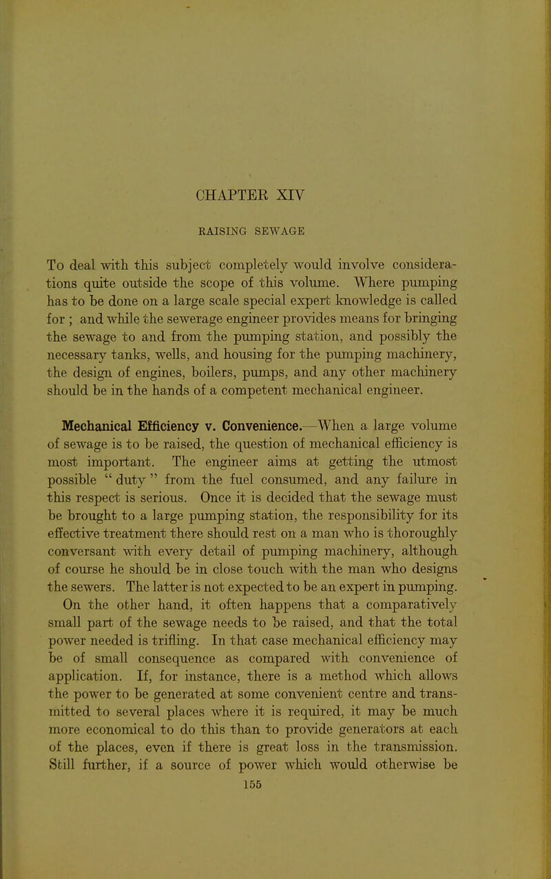 CHAPTER XIV KAISING SEWAGE To deal witli this subject completely would involve considera- tions quite outside the scope of this volume. Where pumping has to be done on a large scale special expert knowledge is called for ; and while the sewerage engineer provides means for bringing the sewage to and from the pumping station, and possibly the necessary tanks, wells, and housing for the pumping machinery, the design of engines, boilers, pumps, and any other machinery should be in the hands of a competent mechanical engineer. Mechanical Efficiency v. Convenience.—When a large volume of sewage is to be raised, the question of mechanical efficiency is most important. The engineer aims at getting the utmost possible  duty  from the fuel consumed, and any failure in this respect is serious. Once it is decided that the sewage must be brought to a large pumping station, the responsibility for its effective treatment there should rest on a man who is thoroughly conversant with every detail of pumping machinery, although of course he should be in close touch with the man who designs the sewers. The latter is not expected to be an expert in pumping. On the other hand, it often happens that a comparatively small part of the sewage needs to be raised, and that the total power needed is trifling. In that case mechanical efficiency may be of small consequence as compared with convenience of application. If, for instance, there is a method which allows the power to be generated at some convenient centre and trans- mitted to several places where it is required, it may be much more economical to do this than to provide generators at each of the places, even if there is great loss in the transmission. Still further, if a source of power which would otherwise be