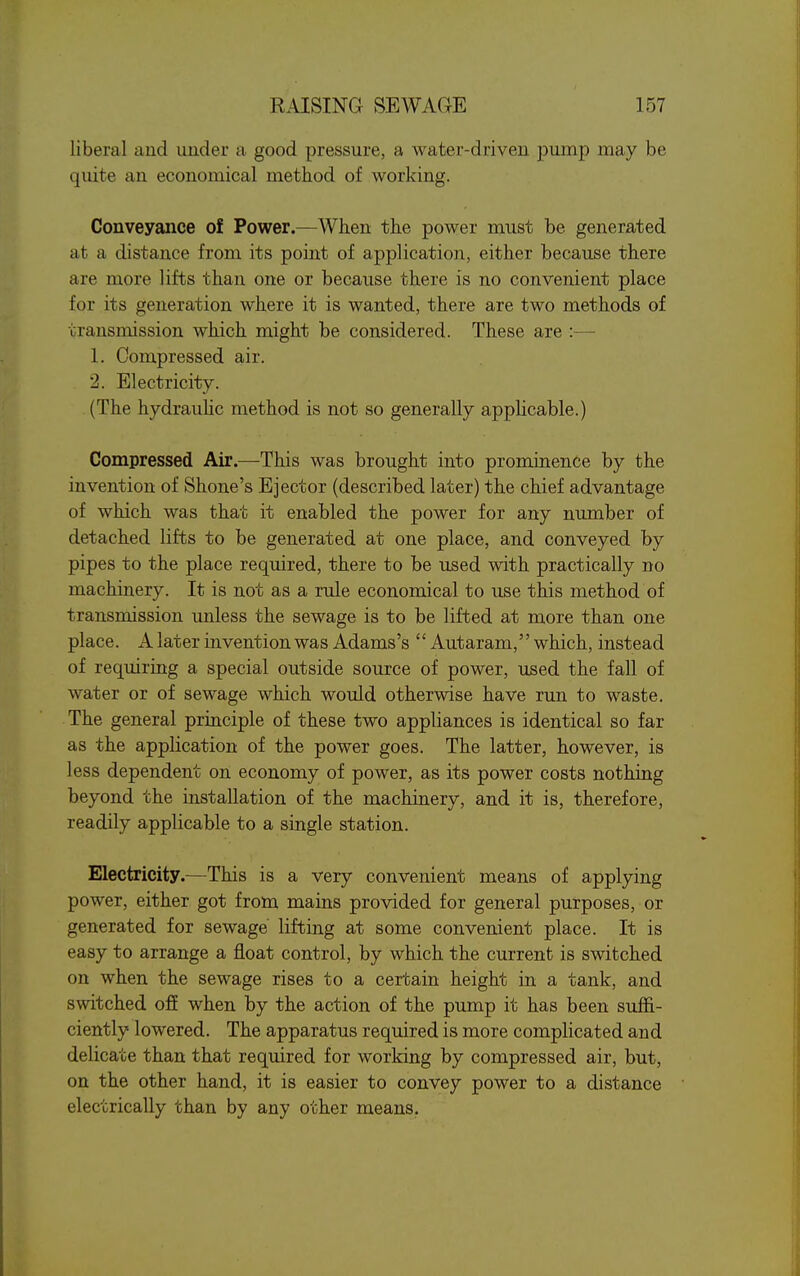 liberal and uuder a good pressure, a water-driven pump may be quite an economical method of working. Conveyance of Power.—When the power must be generated at a distance from its point of application, either because there are more lifts than one or because there is no convenient place for its generation where it is wanted, there are two methods of transmission which might be considered. These are :— 1. Compressed air. 2. Electricity. (The hydrauUc method is not so generally applicable.) Compressed Air.—This was brought into prominence by the invention of Shone's Ejector (described later) the chief advantage of which was that it enabled the power for any number of detached lifts to be generated at one place, and conveyed by pipes to the place required, there to be used with practically no machinery. It is not as a rule economical to use this method of transmission unless the sewage is to be lifted at more than one place. A later invention was Adams's  Autaram, which, instead of requiring a special outside source of power, used the fall of water or of sewage which would otherwise have run to waste. The general principle of these two appliances is identical so far as the application of the power goes. The latter, however, is less dependent on economy of power, as its power costs nothing beyond the installation of the machinery, and it is, therefore, readily applicable to a single station. Electricity.—This is a very convenient means of applying power, either got from mains provided for general purposes, or generated for sewage lifting at some convenient place. It is easy to arrange a float control, by which the current is switched on when the sewage rises to a certain height in a tank, and switched ofE when by the action of the pump it has been suffi- ciently lowered. The apparatus required is more complicated and delicate than that required for working by compressed air, but, on the other hand, it is easier to convey power to a distance electrically than by any other means.