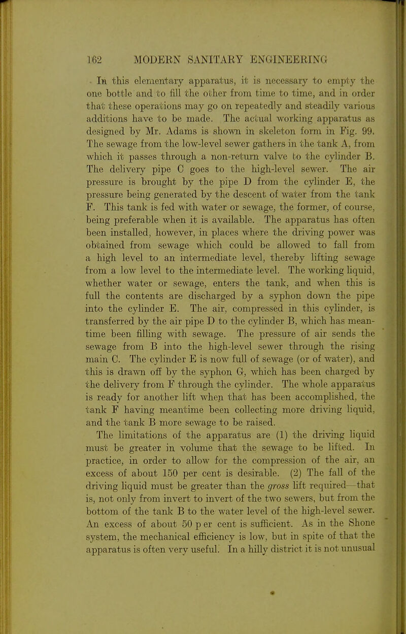 - In this elementary apparatus, it is necessary to empty the one bottle and to fill the other from time to time, and in order that these operations may go on repeatedly and steadily various additions have to be made. The actual working apparatus as designed by Mr. Adams is shown in skeleton form in Fig. 99. The sewage from the low-level sewer gathers in the tank A, from which it passes through a non-return valve to the cylinder B. The delivery pipe C goes to the high-level sewer. The air pressure is brought by the pipe D from the cylinder E, the pressure being generated by the descent of water from the tank F. This tank is fed with water or sewage, the former, of course, being preferable when it is available. The apparatus has often been installed, however, in places where the driving power was obtained from sewage which could be allowed to fall from a high level to an intermediate level, thereby lifting sewage from a low level to the intermediate level. The working hquid, whether water or sewage, enters the tank, and when this is fuU the contents are discharged by a syphon down the pipe into the cyhnder E. The air, compressed in this cylinder, is transferred by the air pipe D to the cylinder B, which has mean- time been filhng with sewage. The pressure of air sends the sewage from B into the high-level sewer through the rising main C. The cylinder E is now full of sewage (or of water), and this is drawn off by the syphon G, which has been charged by the delivery from F through the cylinder. The whole apparatus is ready for another lift when that has been accomplished, the tank F having meantime been collecting more driving liquid, and the tank B more sewage to be raised. The limitations of the apparatus are (1) the driving liquid must be greater in volume that the sewage to be lifted. In practice, in order to allow for the compression of the air, an excess of about 150 per cent is desirable. (2) The faU of the driving liquid must be greater than the gross Hft required—that is, not only from invert to invert of the two sewers, but from the bottom of the tanlc B to the water level of the high-level sewer. An excess of about 50 p er cent is sufficient. As in the Shone system, the mechanical efficiency is low, but in spite of that the apparatus is often very useful. In a hilly district it is not unusual