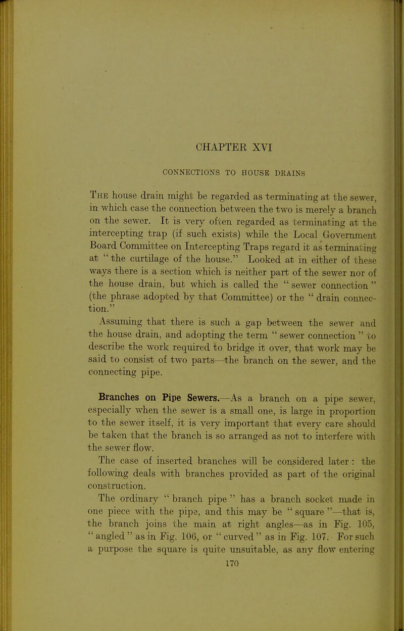 CONNECTIONS TO HOUSE DRAINS The house drain might be regarded as terminating at the sewer, in which case the connection between the two is merely a branch on the sewer. It is very often regarded as terminating at the intercepting trap (if such exists) while the Local Government Board Committee on Intercepting Traps regard it as terminating at  the curtilage of the house. Looked at in either of these ways there is a section which is neither part of the sewer nor of the house drain, but which is called the  sewer connection  (the phrase adopted by that Comnuttee) or the  drain connec- tion. Assuming that there is such a gap between the sewer and the house drain, and adopting the term  sewer connection  to describe the work required to bridge it over, that work may be said to consist of two parts—^the branch on the sewer, and the connecting pipe. Branches on Pipe Sewers.—As a branch on a pipe sewer, especially when the sewer is a small one, is large in proportion to the sewer itself, it is very important that every care should be taken that the branch is so arranged as not to interfere with the sewer flow. The case of inserted branches will be considered later : the following deals with branches provided as part of the original construction. The ordinary  branch pipe  has a branch socket made in one piece with the pipe, and this may be  square —^that is, the branch joins the main at right angles—as in Fig. 105,  angled  as in Fig. 106, or  curved  as in Fig. 107. • For such a purpose the square is quite unsuitable, as any flow entering