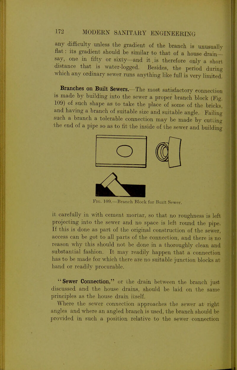 any difficulty unless the gradient of the branch is unusually flat: its gradient should be similar to that of a house drain- say, one in fifty or sixty—and it.is therefore only a short distance that is water-logged. Besides, the period during which any ordinary sewer runs anything like full is very limited. Branches on Built Sewers.—The most satisfactory eonnection is made by building into the sewer a proper branch block (Fig. 109) of such shape as to take the place of some of the bricks, and having a branch of suitable size and suitable angle. Failing such a branch a tolerable connection may be made by cutting the end of a pipe so as to fit the inside of the sewer and building O FiC4. 109.—Branch Block for Built Sewer. it carefully in with cement mortar, so that no roughness is left projecting into the sewer and no space is left round the pipe. If this is done as part of the original construction of the sewer, access can be got to all parts of the connection, and there is no reason why this should not be done in a thoroughly clean and substantial fashion. It may readily happen that a connection has to be made for which there are no suitable junction blocks at hand or readily procurable. Sewer Connection, or the drain between the branch just discussed and the house drains, should be laid on the same principles as the house drain itself. Where the sewer connection approaches the sewer at- right angles and where an angled branch is used, the branch should be provided in such a position relative to the sewer connection