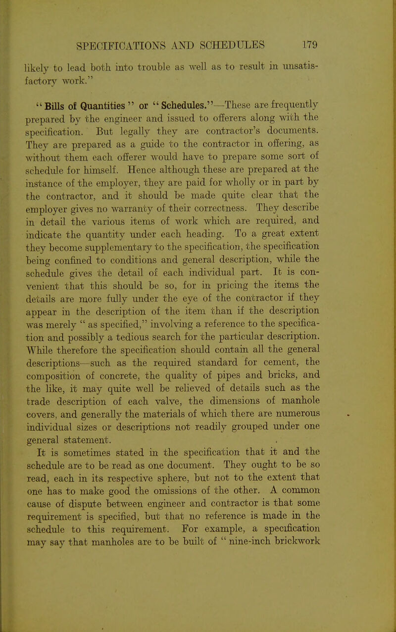 likely to lead both into trouble as well as to result in unsatis- factory work. BiUs of Quantities or  Schedules.—These are frequently prepared by the engineer and issued to offerers along with the specification. But legally they are contractor's documents. They are prepared as a guide to the contractor in offering, as without them each offerer would have to prepare some sort of schedule for himself. Hence although these are prepared at the instance of the employer, they are paid for wholly or in part by the contractor, and it should be made quite clear that the employer gives no warranty of their correctness. They describe in detaU the various items of work which are required, and indicate the quantity under each heading. To a great extent they become supplementary to the specification, the specification being confined to conditions and general description, while the schedule gives the detail of each individual part. It is con- venient that this should be so, for in pricing the items the details are more fully under the eye of the contractor if they appear in the description of the item than if the description was merely  as specified, involving a reference to the specifica- tion and possibly a tedious search for the particular description. While therefore the specification should contain all the general descriptions—such as the required standard for cement, the composition of concrete, the quality of pipes and bricks, and the like, it may quite well be relieved of details such as the trade description of each valve, the dimensions of manhole covers, and generally the materials of which there are numerous individual sizes or descriptions not readily grouped under one general statement. It is sometimes stated in the specification that it and the schedule are to be read as one document. They ought to be so read, each in its respective sphere, but not to the extent that one has to make good the omissions of the other. A common cause of dispute between engiueer and contractor is that some requirement is specified, but that no reference is made in the schedule to this requirement. For example, a specification may say that manholes are to be built of  nine-inch brickwork