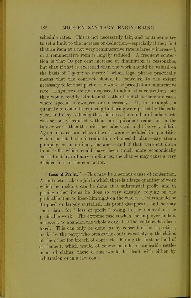 schedule rates. This is not necessarily fair, and contractors try to set a limit to the increase or deduction—especially if they find that an item at a not very remunerative rate is largely increased, or a remunerative item is largely reduced. A frequent conten- tion is that 10 per cent increase or diminution is reasonable, but that if that is exceeded then the work should be valued on the basis of  quantum meruit,'''' which legal phrase practically means that the contract should be cancelled to the extent necessary to let that part of the work be priced at a remunerative rate. Engineers are not disposed to admit this contention, but they would readily admit on the other hand that there are cases where special allowances are necessary. If, for example, a quantity of concrete requiring timbering were priced by the cube yard, and if by reducing the thickness the number of cube yards was seriously reduced without an equivalent reduction in the timber work, then the price per cube yard might be very unfair. Again, if a certain class of work were scheduled in quantities which justified the introduction of special plant—say steam pumping as an ordinary instance—and if that were cut down to a trifle which could have been much more economically carried out by ordinary appliances, the change may cause a very decided loss to the contractor.  Loss of Profit.—This may be a serious cause of contention. A contractor takes a job in which there is a large quantity of work which he reckons can be done at a substantial profit, and in pricing other items he does so very cheaply, relying on the profitable item to keep him right on the whole. If this should be dropped or largely curtailed, his profit disappears, and he may then claim for  loss of profit  owing to the removal of the profitable work. The extreme case is when the employer finds it necessary to abandon the whole work after the contract has been fixed. This can only be done (a) by consent of both parties ; or (&) by the party who breaks the contract satisfying the claims of the other for breach of contract. Failing the first method of settlement, which would of course include an amicable settle- ment of claims, these claims would be dealt with either by arbitration or in a law-court.