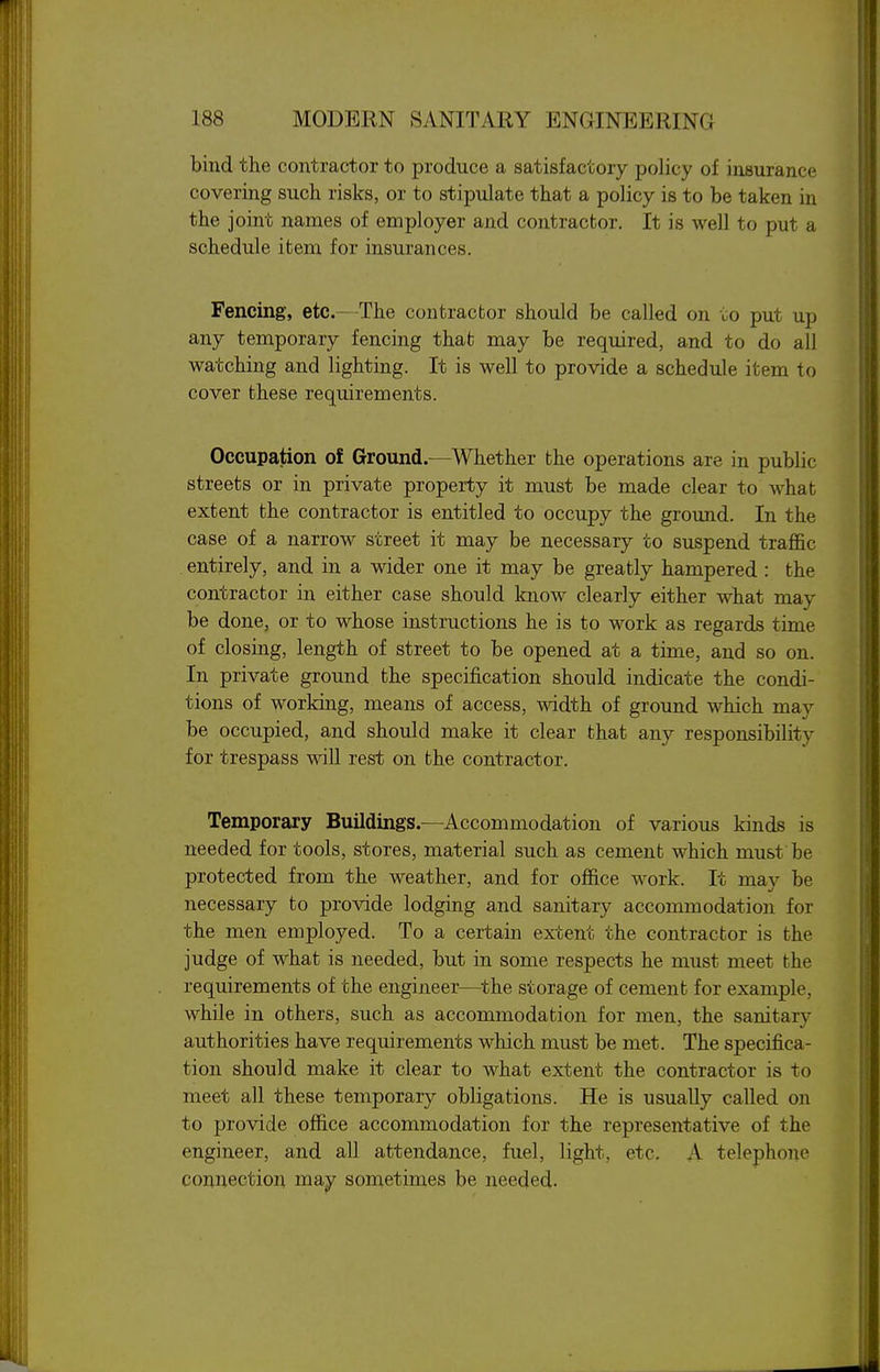 bind the contractor to produce a satisfactory policy of insurance covering such risks, or to stipulate that a policy is to be taken in the joint names of employer and contractor. It is well to put a schedule item for insurances. Fencing, etc.—The contractor should be called on to put up any temporary fencing that may be required, and to do all watching and lighting. It is well to provide a schedule item to cover these requirements. Occupation of Ground.—Whether the operations are in public streets or in private property it must be made clear to what extent the contractor is entitled to occupy the ground. In the case of a narrow street it may be necessary to suspend traffic entirely, and in a wider one it may be greatly hampered : the contractor in either case should know clearly either what may be done, or to whose instructions he is to work as regards time of closing, length of street to be opened at a time, and so on. In private ground the specification should indicate the condi- tions of working, means of access, width of ground which may be occupied, and should make it clear that any responsibility for trespass will rest on the contractor. Temporary Buildings.—Accommodation of various kinds is needed for tools, stores, material such as cement which must be protected from the weather, and for office work. It may be necessary to provide lodging and sanitary accommodation for the men employed. To a certain extent the contractor is the judge of what is needed, but in some respects he must meet the requirements of the engineer—^the storage of cement for example, while in others, such as accommodation for men, the sanitary authorities have requirements which must be met. The specifica- tion should make it clear to what extent the contractor is to meet all these temporary obligations. He is usually called on to provide office accommodation for the representative of the engineer, and all attendance, fuel, light, etc. A telephone connection may sometimes be needed.