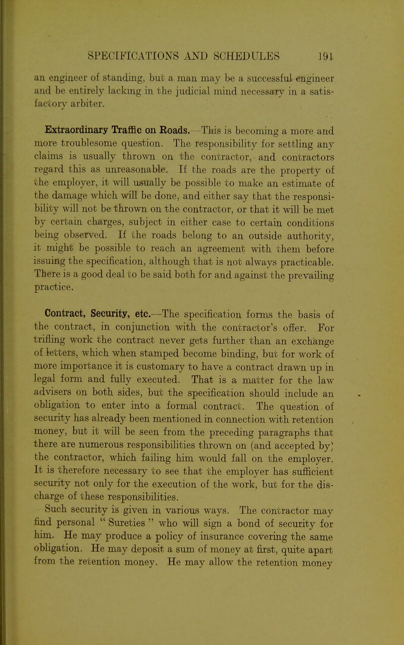 an engineer of standing, but a man may be a successful engineer and be entirely lackmg in the judicial mind necessary in a satis- factory arbiter. Extraordinary Traffic on Roads.—Tbis is becoming a more and more troublesome question. The responsibility for settling any claims is usually thrown on the contractor, and contractors regard this as unreasonable. If the roads are the property of the employer, it will usually be possible to make an estimate of the damage which will be done, and either say that the responsi- bility will not be thrown on the contractor, or that it wiU be met by certain charges, subject in either case to certain conditions being observed. If the roads belong to an outside authority, it might be possible to reach an agreement with them before issuing the specification, although that is not always practicable. There is a good deal to be said both for and against the prevailing practice. Contract, Security, etc.—The specification forms the basis of the contract, in conjimction with the contractor's offer. For trifling work the contract never gets further than an exchange of letters, which when stamped become binding, but for work of more importance it is customary to have a contract drawn up in legal form and fully executed. That is a matter for the law advisers on both sides, but the specification should include an obligation to enter into a formal contract. The question of security has already been mentioned in connection with retention money, but it will be seen from the preceding paragraphs that there are numerous responsibilities thrown on (and accepted by' the contractor, which failing him would fall on the employer. It is therefore necessary to see that the employer has sufficient security not only for the execution of the work, but for the dis- charge of these responsibilities. Such security is given in various ways. The contractor may find personal  Sureties  who will sign a bond of security for him. He may produce a policy of insurance covering the same obligation. He may deposit a sum of money at first, quite apart from the retention money. He may allow the retention money