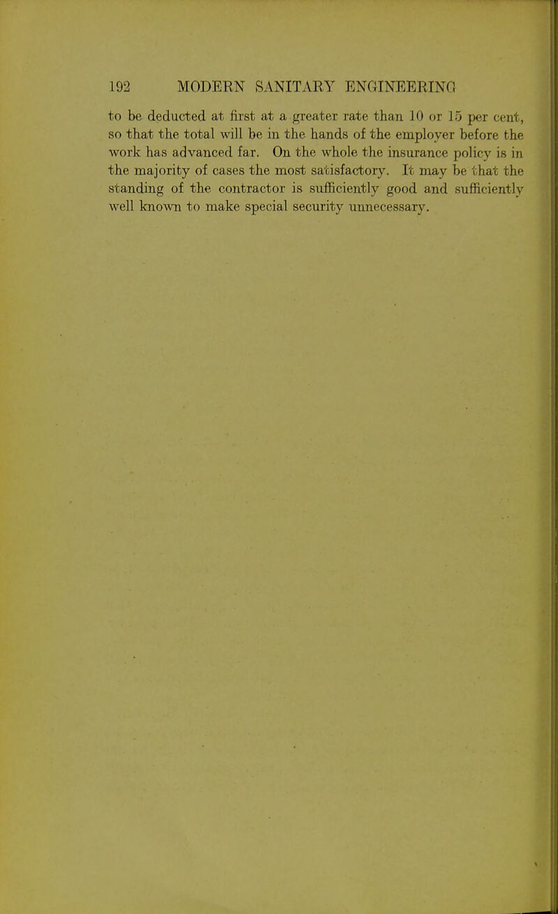 to be deducted at first at a greater rate than 10 or 15 per cent, so that the total will be in the hands of the employer before the work has advanced far. On the whole the insurance policy is in the majority of cases the most satisfactory. It may be that the standing of the contractor is sufficiently good and sufficiently well known to make special security unnecessary.