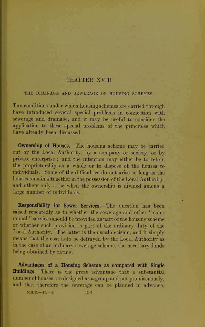 CHAPTER XVIII THE DEAINAGE AND SEWERAGE OF HOUSING SCHEMES The conditions under which housing schemes are carried through have introduced several special problems in connection with sewerage and drainage, and it may be useful to consider the appHcation to these special problems of the principles which have already been discussed. Ownership of Houses.—The housing scheme may be carried out by the Local Authority, by a company or society, or by private enterprise ; and the intention may either be to retain the proprietorship as a whole or to dispose of the houses to individuals. Some of the difficulties do not arise so long as the houses remain altogether in the possession of the Local Authority, and others only arise when the ownership is divided among a large number of individuals. Responsibility for Sewer Services.—The question has been raised repeatedly as to whether the sewerage and other  com- munal  services should be provided as part of the housing scheme or whether such provision is part of the ordinary duty of the Local Authority. The latter is the usual decision, and it simply means that the cost is to be defrayed by the Local Authority as in the case of an ordinary sewerage scheme, the necessary funds being obtained by rating. Advantages of a Housing Scheme as compared with Single Buildings.—There is the great advantage that a substantial number of houses are designed as a group and not promiscuously, and that therefore the sewerage can be planned in advance,