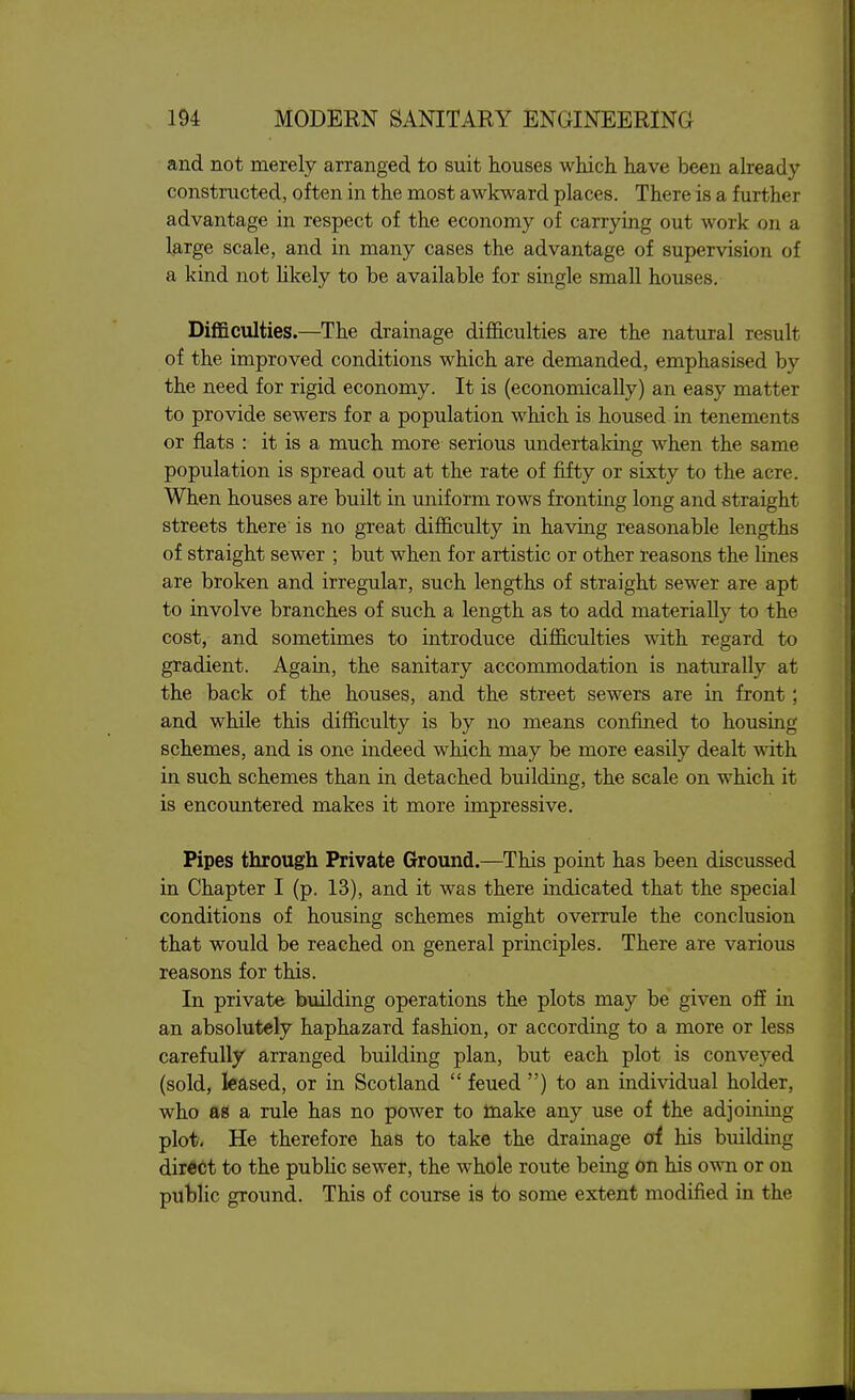 and not merely arranged to suit houses which have been already constructed, often in the most awkward places. There is a further advantage in respect of the economy of carrying out work on a large scale, and in many cases the advantage of supervision of a kind not likely to be available for single small houses. Difficulties.—The drainage difficulties are the natural result of the improved conditions which are demanded, emphasised by the need for rigid economy. It is (economically) an easy matter to provide sewers for a population which is housed in tenements or flats : it is a much more serious undertaking when the same population is spread out at the rate of fifty or sixty to the acre. When houses are built in uniform rows fronting long and straight streets there is no great difficulty in having reasonable lengths of straight sewer ; but when for artistic or other reasons the lines are broken and irregular, such lengths of straight sewer are apt to involve branches of such a length as to add materially to the cost, and sometimes to introduce difficulties with regard to gradient. Again, the sanitary accommodation is naturally at the back of the houses, and the street sewers are in front; and while this difficulty is by no means confined to housing schemes, and is one indeed which may be more easily dealt with in such schemes than in detached building, the scale on which it is encountered makes it more impressive. Pipes through Private Ground.—This point has been discussed in Chapter I (p. 13), and it was there indicated that the special conditions of housing schemes might overrule the conclusion that would be reached on general principles. There are various reasons for this. In private building operations the plots may be given off in an absolutely haphazard fashion, or according to a more or less carefully arranged building plan, but each plot is conveyed (sold, leased, or in Scotland  feued ) to an individual holder, who as a rule has no power to toake any use of the adjoining plot. He therefore has to take the drainage of his building direct to the public sewer, the whole route being on his own or on public ground. This of course is to some extent modified in the