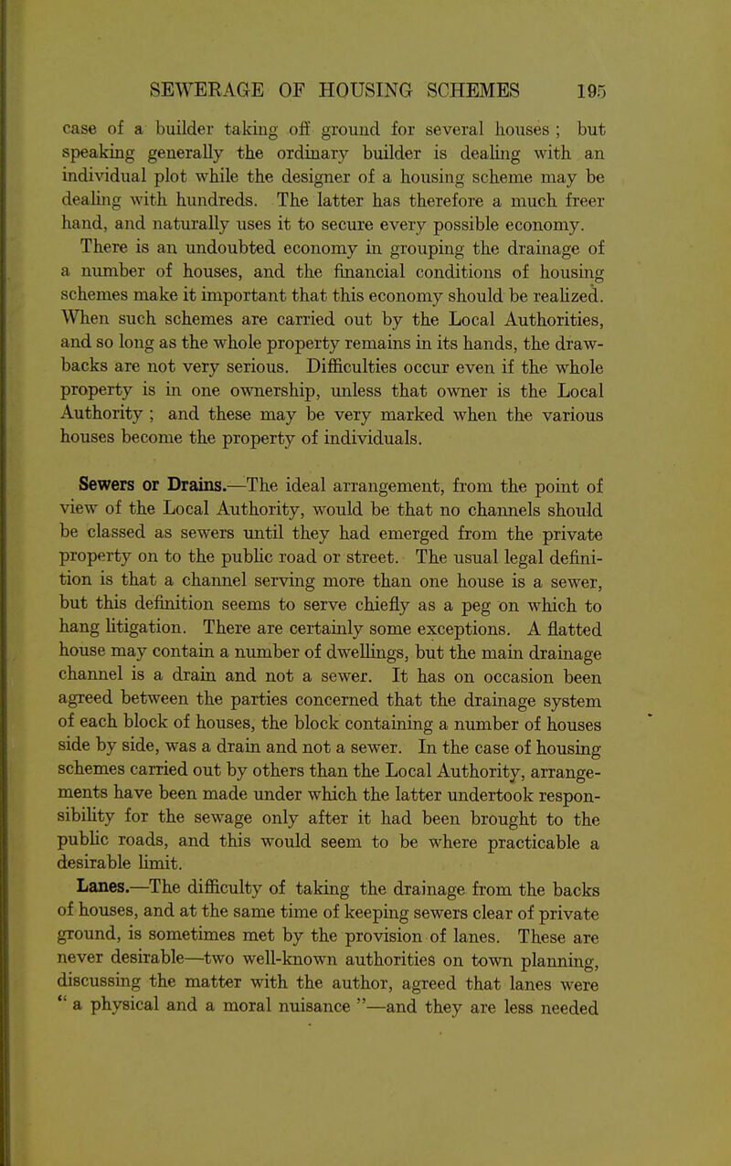 case of a builder taking ofE ground for several houses ; but speaking generally the ordinary builder is dealing with an individual plot while the designer of a housing scheme may be dealing with hundreds. The latter has therefore a much freer hand, and naturally uses it to secure every possible economy. There is an undoubted economy in grouping the drainage of a number of houses, and the financial conditions of housing schemes make it important that this economy should be reahzed. When such schemes are carried out by the Local Authorities, and so long as the whole property remains in its hands, the draw- backs are not very serious. Difficulties occur even if the whole property is in one ownership, unless that owner is the Local Authority ; and these may be very marked when the various houses become the property of individuals. Sewers or Drains.—The ideal arrangement, from the point of view of the Local Authority, would be that no channels should be classed as sewers until they had emerged from the private property on to the pubHc road or street. The usual legal defini- tion is that a channel serving more than one house is a sewer, but this definition seems to serve chiefly as a peg on which to hang Htigation. There are certainly some exceptions. A flatted house may contain a number of dweUings, but the main drainage channel is a drain and not a sewer. It has on occasion been agreed between the parties concerned that the drainage system of each block of houses, the block containing a number of houses side by side, was a drain and not a sewer. In the case of housing schemes carried out by others than the Local Authority, arrange- ments have been made under which the latter undertook respon- sibility for the sewage only after it had been brought to the public roads, and this would seem to be where practicable a desirable Hmit. Lanes.—The difiiculty of taking the drainage from the backs of houses, and at the same time of keeping sewers clear of private ground, is sometimes met by the provision of lanes. These are never desirable—^two well-known authorities on town planning, discussing the matter with the author, agreed that lanes were  a physical and a moral nuisance —and they are less needed