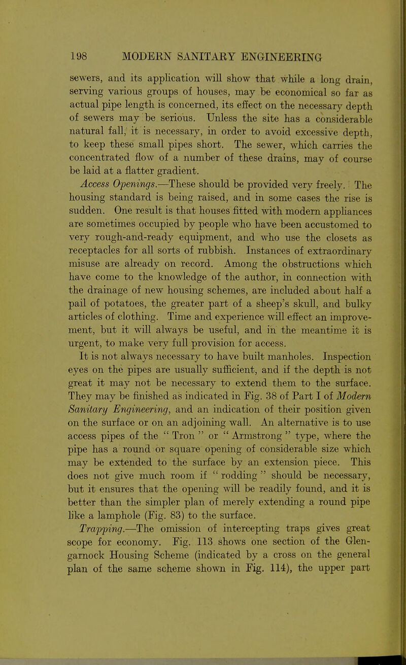 sewers, and its application will show that while a long drain, serving various groups of houses, may be economical so far as actual pipe length is concerned, its effect on the necessary depth of sewers may be serious. Unless the site has a considerable natural fall; it is necessary, in order to avoid excessive depth, to keep these small pipes short. The sewer, which carries the concentrated flow of a number of these drains, may of course be laid at a flatter gradient. Access Openings.—These should be provided very freely. The housing standard is being raised, and in some cases the rise is sudden. One result is that houses fitted with modern appliances are sometimes occupied by people who have been accustomed to very rough-and-ready equipment, and who use the closets as receptacles for all sorts of rubbish. Instances of extraordinary misuse are already on record. Among the obstructions which have come to the knowledge of the author, in connection with the drainage of new housing schemes, are included about half a pail of potatoes, the greater part of a sheep's skull, and bulky articles of clothing. Time and experience will effect an improve- ment, but it will always be useful, and in the meantime it is urgent, to make very full provision for access. It is not always necessary to have built manholes. Inspection eyes on the pipes are usually sufficient, and if the depth is not great it may not be necessary to extend them to the surface. They may be finished as indicated in Fig. 38 of Part I of Modern Sanitary Engineering, and an indication of their position given on the surface or on an adjoining wall. An alternative is to use access pipes of the  Tron  or  Armstrong  type, where the pipe has a round or square opening of considerable size which may be extended to the surface by an extension piece. This does not give much room if  rodding  should be necessary, but it ensures that the opening will be readily found, and it is better than the simpler plan of merely extending a round pipe like a lamphole (Fig. 83) to the surface. Trapping.—The omission of intercepting traps gives great scope for economy. Fig. 113 shows one section of the Glen- garnock Housing Scheme (indicated by a cross on the general plan of the same scheme shown in Fig. 114), the upper part