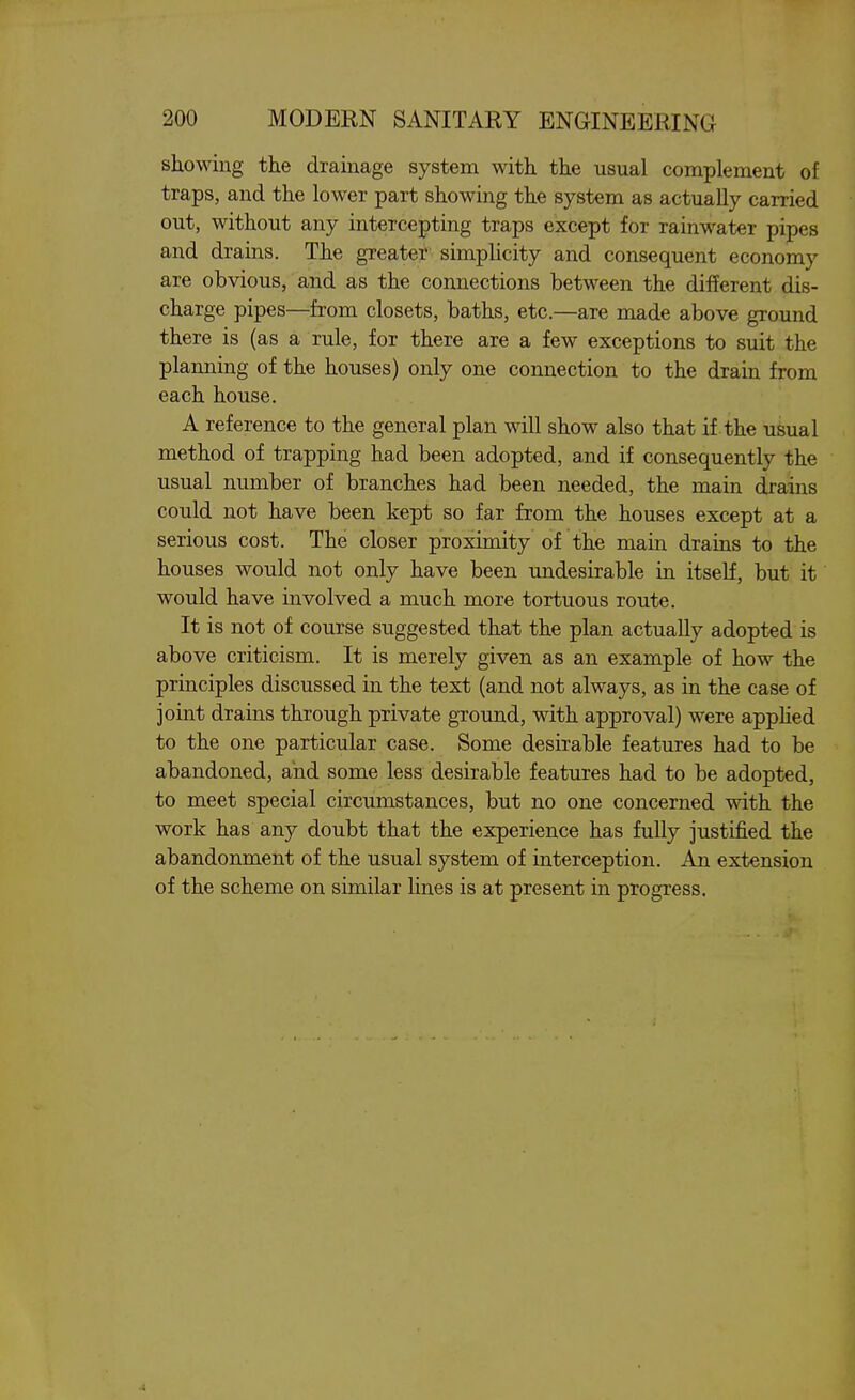 showing the drainage system with the usual complement of traps, and the lower part showing the system as actually carried out, without any intercepting traps except for rainwater pipes and drains. The greater simplicity and consequent economy are obvious, and as the connections between the different dis- charge pipes—from closets, baths, etc.—are made above ground there is (as a rule, for there are a few exceptions to suit the planning of the houses) only one connection to the drain from each house. A reference to the general plan will show also that if. the usual method of trapping had been adopted, and if consequently the usual number of branches had been needed, the main drains could not have been kept so far from the houses except at a serious cost. The closer proximity of the main drains to the houses would not only have been undesirable in itself, but it would have involved a much more tortuous route. It is not of course suggested that the plan actually adopted is above criticism. It is merely given as an example of how the principles discussed in the text (and not always, as in the case of joint drains through private ground, with approval) were apphed to the one particular case. Some desirable features had to be abandoned, and some less desirable features had to be adopted, to meet special circumstances, but no one concerned with the work has any doubt that the experience has fully justified the abandonment of the usual system of interception. An extension of the scheme on similar lines is at present in progress.