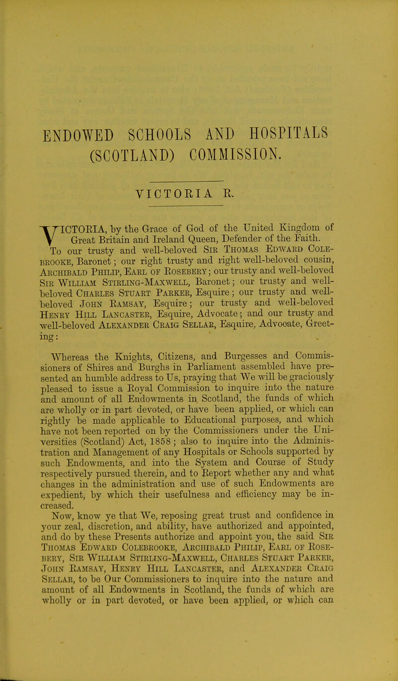 ENDOWED SCHOOLS AND HOSPITALS (SCOTLAND) COMMISSION. VICTORIA K VICTORIA, by the Grace of God of the United Kingdom of Great Britain and Ireland Queen, Defender of the Faith. To our trusty and well-beloved Sir Thomas Edward Cole- brooke, Baronet; our right trusty and right well-beloved cousin, Archibald Philip, Earl of Bosebery; our trusty and well-beloved Sir William Stikling-Maxwell, Baronet; our trusty and well- beloved Charles Stuart Parker, Esquire; our trusty and well- beloved John Ramsay, Esquire; our trusty and well-beloved Henry Hill Lancaster, Esquire, Advocate; and our trusty and well-beloved Alexander Craig Sellar, Esquire, Advooate, Greet- ing: Whereas the Knights, Citizens, and Burgesses and Commis- sioners of Shires and Burghs in Parliament assembled have pre- sented an humble address to Us, praying that We will be graciously pleased to issue a Royal Commission to inquire into the nature and amount of all Endowments in Scotland, the funds of which are wholly or in part devoted, or have been applied, or which can rightly be made applicable to Educational purposes, and which have not been reported on by the Commissioners under the Uni- versities (Scotland) Act, 1858; also to inquire into the Adminis- tration and Management of any Hospitals or Schools supported by such Endowments, and into the System and Course of Study respectively pursued therein, and to Report whether any and what changes in the administration and use of such Endowments are expedient, by which their usefulness and efficiency may be in- creased. Now, know ye that We, reposing great trust and confidence in your zeal, discretion, and ability, have authorized and appointed, and do by these Presents authorize and appoint you, the said Sir Thomas Edward Colebrooke, Archibald Philip, Earl of Rose- bery, Sir William Stirling-Maxwell, Charles Stuart Parker, John Ramsay, Henry Hill Lancaster, and Alexander Craig Sellar, to be Our Commissioners to inquire into the nature and amount of all Endowments in Scotland, the funds of which are wholly or in part devoted, or have been applied, or which can