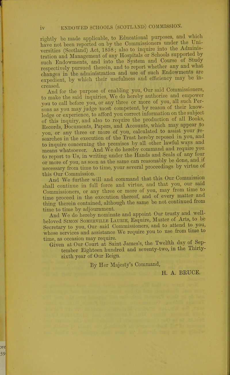 rightly be made applicable, to Educational purposes, and which have not been reported on by the Commissioners under the Uni- versities (Scotland) Act, 1858; also to inquire into the Adminis- tration and Management of any Hospitals or Schools supported by such Endowments, and into the System and Course ot fetudy respectively pursued therein, and to report whether any and what changes in the administration and use of such Endowments are expedient, by which their usefulness and efficiency may be in- creased. And for the purpose of enabling you, Our said Commissioners, to make the said inquiries, We do hereby authorize and empower you to call before you, or any three or more of you, all such Per- sons as you may judge most competent, by reason of their know- ledge or experience, to afford you correct information on the subject of this inquiry, and also to require the production of all Books, Kecords, Documents, Papers, and Accounts, which may appear to you or any three or more of you, calculated to assist your re- searches in the execution of the Trust hereby reposed in you, and to inquire concerning the premises by all other lawful ways and means whatsoever. And We do hereby command and require you to report to Us, in writing under the Hands and Seals of any four or more of you, as soon as the same can reasonably be done, and it necessary from time to time, your several proceedings by virtue ot this Our Commission. . . And We further will and command that this Our Commission shall continue in full force and virtue, and that you, our said Commissioners, or any three or more of you, may from time to time proceed in the execution thereof, and of every matter and thing therein contained, although the same be not contmued from time to time by adjournment. And We do hereby nominate and appoint Our trusty and weii- beloved Simon Someeville Laukie, Esquire, Master of Arts, to be Secretary to you, Our said Commissioners, and to attend to you, whose services and assistance We require you to use from time to time, as occasion may require. , m 1(>x' . re Given at Our Court at Saint James's, the Twelfth day ot bep- tember Eighteen hundred and seventy-two, m the Thirty- sixth year of Our Eeign. By Her Majesty's Command, H. A. BRUCE.