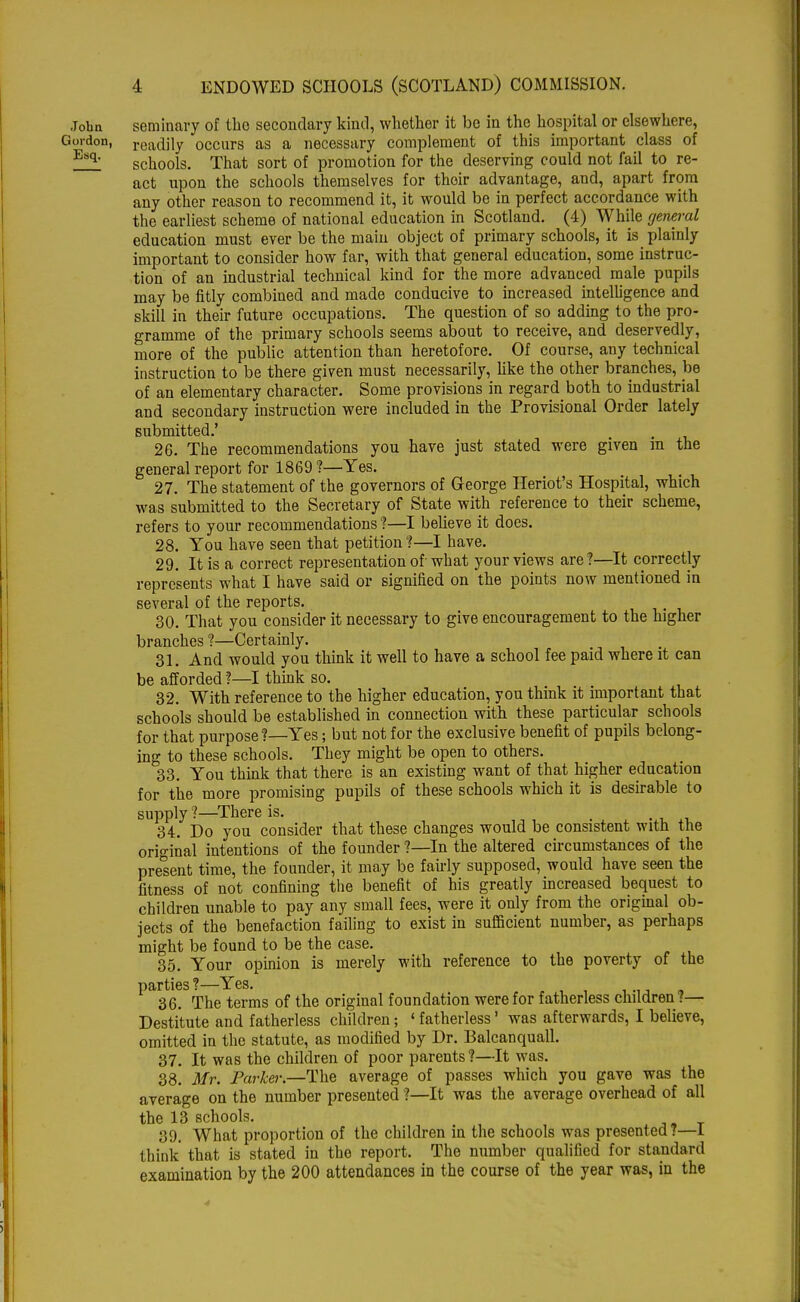 John seminary of the secondary kind, whether it be in the hospital or elsewhere, Gordon, readily occurs as a necessary complement of this important class of Esq- schools. That sort of promotion for the deserving could not fail to re- act upon the schools themselves for their advantage, and, apart from any other reason to recommend it, it would be in perfect accordance with the earliest scheme of national education in Scotland. (4) While general education must ever be the main object of primary schools, it is plainly important to consider how far, with that general education, some instruc- tion of an industrial technical kind for the more advanced male pupils may be fitly combined and made conducive to increased intelligence and skill in their future occupations. The question of so adding to the pro- gramme of the primary schools seems about to receive, and deservedly, more of the public attention than heretofore. Of course, any technical instruction to be there given must necessarily, like the other branches, be of an elementary character. Some provisions in regard both to industrial and secondary instruction were included in the Provisional Order lately submitted.' 26. The recommendations you have just stated were given m the general report for 1869 ?—Yes. 27. The statement of the governors of George Heriot's Hospital, which was submitted to the Secretary of State with reference to their scheme, refers to your recommendations ?—I believe it does. 28. You have seen that petition ?—I have. 29. It is a correct representation of'what your views are?—It correctly represents what I have said or signified on the points now mentioned in several of the reports. 30. That you consider it necessary to give encouragement to the higher branches ?—Certainly. 31. And would you think it well to have a school fee paid where it can be afforded ?—I think so. 32. With reference to the higher education, you think it important that schools should be established in connection with these particular schools for that purpose?—Yes; but not for the exclusive benefit of pupils belong- ing to these schools. They might be open to others. 33. You think that there is an existing want of that higher education for the more promising pupils of these schools which it is desirable to supply ?—There is. , 34. Do you consider that these changes would be consistent with the original intentions of the founder ?—In the altered circumstances of the present time, the founder, it may be fairly supposed, would have seen the fitness of not confining the benefit of his greatly increased bequest to children unable to pay any small fees, were it only from the original ob- jects of the benefaction failing to exist in sufficient number, as perhaps might be found to be the case. 35. Your opinion is merely with reference to the poverty of the parties?—Yes. 36. The terms of the original foundation were for fatherless children?— Destitute and fatherless children; ' fatherless' was afterwards, I believe, omitted in the statute, as modified by Dr. Balcanquall. 37. It was the children of poor parents ?—It was. 38. Mr. Parker.—The average of passes which you gave was the average on the number presented ?—It was the average overhead of all the 13 schools. 39. What proportion of the children in the schools was presented?—1 think that is stated in the report. The number qualified for standard examination by the 200 attendances in the course of the year was, in the