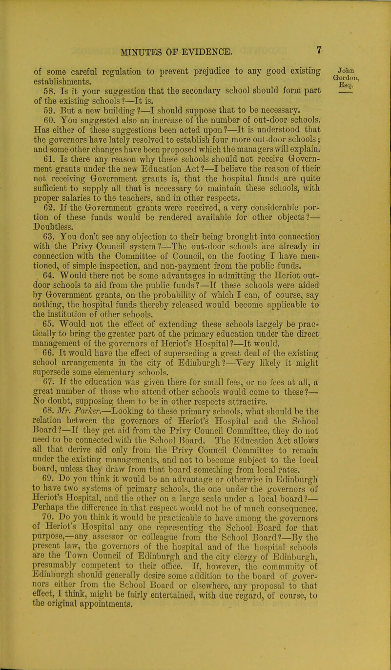 of some careful regulation to prevent prejudice to any good existing John establishments. Q^ 58. Is it your suggestion that the secondary school should form part —', of the existing schools ?—It is. 59. But a new building ?—I should suppose that to be necessary. 60. You suggested also an increase of the number of out-door schools. Has either of these suggestions been acted upon?—It is understood that the governors have lately resolved to establish four more out-door schools; and some other changes have been proposed which the managers will explain. 61. Is there any reason why these schools should not receive Govern- ment grants under the new Education Act?—I believe the reason of their not receiving Government grants is, that the hospital funds are quite sufficient to supply all that is necessary to maintain these schools, with proper salaries to the teachers, and in other respects. 62. If the Government grants were received, a very considerable por- tion of these funds would be rendered available for other objects?— Doubtless. 63. You don't see any objection to their being brought into connection with the Privy Council system ?—The out-door schools are already in connection with the Committee of Council, on the footing I have men- tioned, of simple inspection, and non-payment from the public funds. 64. Would there not be some advantages in admitting the Heriot out- door schools to aid from the public funds ?—If these schools were aided by Government grants, on the probability of which I can, of course, say nothing, the hospital funds thereby released would become applicable to the institution of other schools. 65. Would not the effect of extending these schools largely be prac- tically to bring the greater part of the primary education under the direct management of the governors of Heriot's Hospital ?—It would. 66. It would have the effect of superseding a great deal of the existing school arrangements in the city of Edinburgh?—Yery likely it might supersede some elementary schools. 67. If the education was given there for small fees, or no fees at all, a great number of those who attend other schools would come to these ?— No doubt, supposing them to be in other respects attractive. 68. Mr. Parker.—Looking to these primary schools, what should be the relation between the governors of Heriot's Hospital and the School Board?—If they get aid from the Privy Council Committee, they do not need to be connected with the School Board. The Education Act allows all that derive aid only from the Privy Council Committee to remain under the existing managements, and not to become subject to the local board, unless they draw from that board soinethiog from local rates. 69. Do you think it would be an advantage or otherwise in Edinburgh to have two systems of primary schools, the one under the governors of Heriot's Hospital, and the other on a largo scale under a local board ?— Perhaps the difference in that respect would not be of much consequence. 70. Do you think it would be practicable to have among the governors of Heriot's Hospital any one representing the School Board for that purpose,—any assessor or colleague from the School Board?—By the present law, the governors of the hospital and of the hospital schools are the Town Council of Edinburgh and the city clergy of Edinburgh, presumably competent to their office. If, however, the community of Edinburgh should generally desire some addition to the board of gover- nors either from the School Board or elsewhere, any proposal to that effect, I think, might be fairly entertainod, with due regard, of course, to the original appointments.