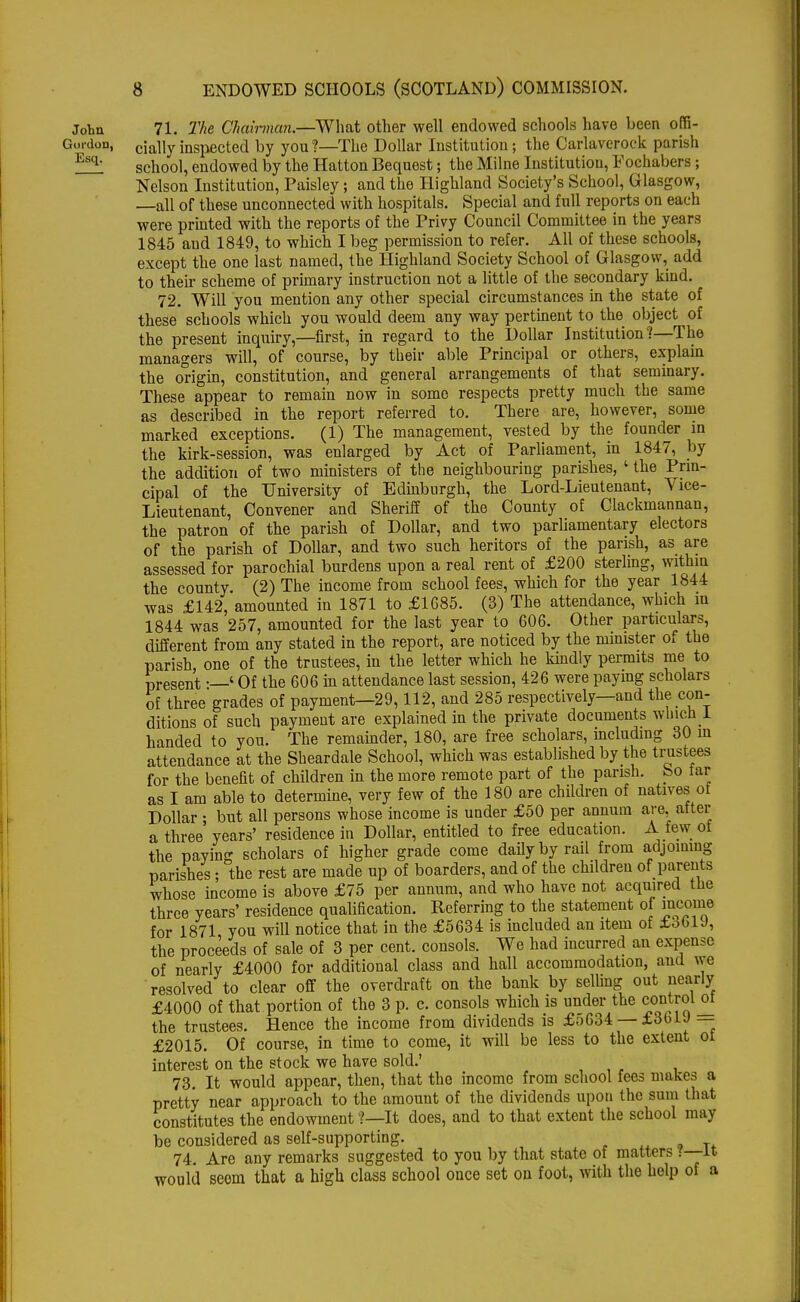 Jobn 71. The Chairman.—What other well endowed schools have been offi- G.M-don, c;a]iv inspected by you ?—The Dollar Institution; the Carlaveroek parish Esq- school, endowed by the Hatton Bequest; the Milne Institution, Fochabers ; Nelson Institution, Paisley; and the Highland Society's School, Glasgow, —all of these unconnected with hospitals. Special and full reports on each were printed with the reports of the Privy Council Committee in the years 1845 and 1849, to which I beg permission to refer. All of these schools, except the one last named, the Highland Society School of Glasgow, add to their scheme of primary instruction not a little of the secondary kind. 72. Will you mention any other special circumstances in the state of these schools which you would deem any way pertinent to the object of the present inquiry,—first, in regard to the Dollar Institution?—The managers will, of course, by their able Principal or others, explain the origin, constitution, and general arrangements of that seminary. These appear to remain now in some respects pretty much the same as described in the report referred to. There are, however, some marked exceptions. (1) The management, vested by the founder in the kirk-session, was enlarged by Act of Parliament, in 1847, by the addition of two ministers of the neighbouring parishes, 1 the Prin- cipal of the University of Edinburgh, the Lord-Lieutenant, Vice- Lieutenant, Convener and Sheriff of the County of Clackmannan, the patron of the parish of Dollar, and two parliamentary electors of the parish of Dollar, and two such heritors of the parish, as are assessed for parochial burdens upon a real rent of £200 sterling, within the county. (2) The income from school fees, which for the year 1844 was £142, amounted in 1871 to £1G85. (3) The attendance, which in 1844 was 257, amounted for the last year to 606. Other particulars, different from any stated in the report, are noticed by the minister of the parish, one of the trustees, in the letter which he kindly permits me to present •—' Of the 606 in attendance last session, 426 were paying scholars of three grades of payment—29,112, and 285 respectively—and the con- ditions of such payment are explained in the private documents winch 1 handed to you. The remainder, 180, are free scholars, including 30 m attendance at the Sheardale School, which was established by the trustees for the benefit of children in the more remote part of the parish. fc>o tar as I am able to determine, very few of the 180 are children of natives of Dollar ; but all persons whose income is under £50 per annum are, atter a three years' residence in Dollar, entitled to free education. A few ot the paying scholars of higher grade come daily by rail from adjoining parishes; the rest are made up of boarders, and of the children of parents whose income is above £75 per annum, and who have not acquired the three years' residence qualification. Referring to the statement of income for 1871 you will notice that in the £5634 is included an item of £3G1J, the proceeds of sale of 3 per cent, consols. We had incurred an expense of nearly £4000 for additional class and hall accommodation, and we resolved to clear off the overdraft on the bank by selling out nearly £4000 of that portion of the 3 p. c. consols which is under the control ot the trustees. Hence the income from dividends is £y634 £361J — £2015. Of course, in time to come, it will be less to the extent ot interest on the stock we have sold.' 73. It would appear, then, that the income from school fees makes a pretty near approach to the amount of the dividends upon the sum that constitutes the endowment ?—It does, and to that extent the school may be considered as self-supporting. 74. Are any remarks suggested to you by that state of matters ?—-it would seom that a high class school once set on foot, with the help of a