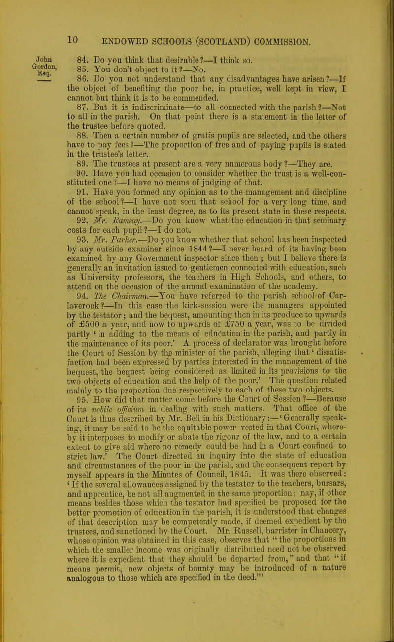 John 84. Do you think that desirable?—I think so. E^' 85' You d0Q,t obj'ect t0 [t ?—No- —1 86. Do you not understand that any disadvantages have arisen?—If the object of benefiting the poor be, in practice, well kept in view, I cannot but think it is to be commended. 87. But it is indiscriminate—to all connected with the parish?—Not to all in the parish. On that point there is a statement in the letter of the trustee before quoted. 88. Then a certain number of gratis pupils are selected, and the others have to pay fees ?—The proportion of free and of paying pupils is stated in the trustee's letter. 89. The trustees at present are a very numerous body ?—They are. 90. Have you had occasion to consider whether the trust is a well-con- stituted one ?—I have no means of judging of that. 91. Have you formed any opinion as to the management and discipline of the school ?—I have not seen that school for a very long time, and cannot speak, in the least degree, as to its present state in these respects. 92. Mr. Rainsay.—Do you know what the education in that seminary costs for each pupil?—I do not. 93. Mr. Parker.—Do you know whether that school has been inspected by any outside examiner since 1844?—I never heard of its having been examined by any Government inspector since then ; but I believe there is generally an invitation issued to gentlemen connected with education, such as University professors, the teachers in High Schools, and others, to attend on the occasion of the annual examination of the academy. 94. The Chairman.—You have referred to the parish school of Car- laverock?—In this case the kirk-session were the managers appointed by the testator; and the bequest, amounting then in its produce to upwards of £500 a year, and now to upwards of £750 a year, was to be divided partly ' in adding to the means of education in the parish, and partly in the maintenance of its poor.' A process of declarator was brought before the Court of Session by th£ minister of the parish, alleging that' dissatis- faction had been expressed by parties interested in the management of the bequest, the bequest being considered as limited in its provisions to the two objects of education and the help of the poor.' The question related mainly to the proportion due respectively to each of these two objects. 95. How did that matter come before the Court of Session?—Because of its nobile officium in dealing with such matters. That office of the Court is thus described by Mr. Bell in his Dictionary:—' Generally speak- ing, it may be said to be the equitable power vested in that Court, where- by it interposes to modify or abate the rigour of the law, and to a certain extent to give aid where no remedy could be had in a Court confined to strict law.' The Court directed an inquiry into the state of education and circumstances of the poor in the parish, and the consequent report by myself appears in the Minutes of Council, 1845. It was there observed: ' If the several allowances assigned by the testator to the teachers, bursars, and apprentice, be not all augmented in the same proportion; nay, if other means besides those which the testator had specified be proposed for the better promotion of education in the parish, it is understood that changes of that description may be competently made, if deemed expedient by the trustees, and sanctioned by the Court. Mr. Russell, barrister in Chancery, whose opinion was obtained in this case, observes that  the proportions in which the smaller income was originally distributed need not be observed where it is expedient that they should be departed from, and that  if means permit, new objects of bounty may be introduced of a nature analogous to those which are specified in the deed.'