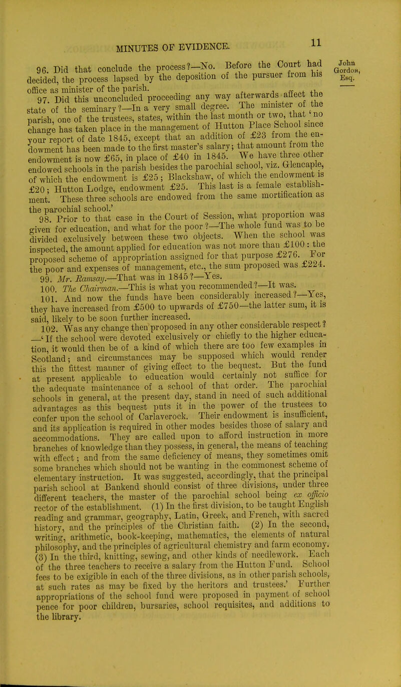 96. Did that conclude the process?-No. Before the Court had John decided, the process lapsed by the deposition of the pursuer from his office as minister of the parish. 97 Did this unconclucled proceeding any way afterwards affect the state'of the seminary ?-In a very small degree. The minister o the parish, one of the trustees, states, within the last month or two, that no Eg has taken place in the management of Hutton Phace School smce your report of date 1845, except that an addition of £23 from the en- dowment has been made to the first master's salary; that amount from the endowment is now £65, in place of £40 in 1845 We have three other endowed schools in the parish besides the parochial school, viz. brlencapie, of which the endowment is £25 ; Blackshaw, of which the endowment is £20 • Hutton Lodge, endowment £25. This last is a female establish- ment. These three schools are endowed from the same mortification as the parochial school.' : 98 Prior to that case in the Court of Session, what proportion was o-iven for education, and what for the poor?—The whole fund was to be divided exclusively between these two objects. When the school was inspected, the amount applied for education was not more than £100 : the proposed scheme of appropriation assigned for that purpose £2/6. J> or the po°r and expenses of management, etc., the sum proposed was £224. 99. Mr. Ramsay.—That was in 1845?—Yes. 100 The Chairman.—This is what you recommended ?—It was 101 And now the funds have been considerably increased /— Yes, they have increased from £500 to upwards of £750—the latter sum, it is said, likely to be soon further increased. _ _ 102 Was any change then proposed in any other considerable respect ? —'If the school were devoted exclusively or chiefly to the higher educa- tion it would then be of a kind of which there are too few examples in Scotland; and circumstances may be supposed which would render this the fittest maimer of giving effect to the bequest. But the fund at present applicable to education would certainly not suffice tor the adequate maintenance of a school of that order. The parochial schools in general, at the present day, stand in need of such additional advantages as this bequest puts it in the power of the trustees to confer upon the school of Carlaverock. Their endowment is insufficient, and its application is required in other modes besides those of salary and accommodations. They are called upon to afford instruction m more branches of knowledge than they possess, in general, the means of teaching with effect; and from the same deficiency of means, they sometimes omit some branches which should not be wanting in the commonest scheme of elementary instruction. It was suggested, accordingly, that the principal parish school at Bankend should consist of three divisions, under three different teachers, the master of the parochial school being ex officio rector of the establishment. (1) In the first division, to be taught English reading and grammar, geography, Latin, Greek, and French, with sacred history, and the principles of the Christian faith. (2) In the second, writing, arithmetic, book-keeping, mathematics, the elements of natural philosophy, and the principles of agricultural chemistry and farm economy. (3) In the third, knitting, sewing, and other kinds of needlework. Each of the three teachers to receive a salary from the Hutton Fund. School fees to be exigible in each of the three divisions, as in other parish schools, at such rates as may be fixed by the heritors and trustees.' Further appropriations of the school fund were proposed in payment of school pence for poor children, bursaries, school requisites, and additions to the library.