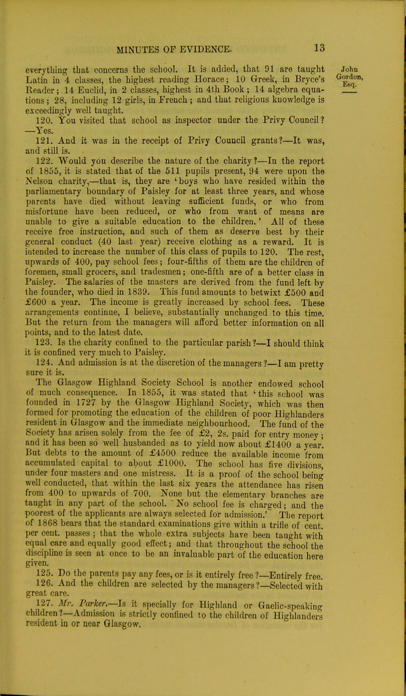 everything that concerns the school. It is added, that 91 are taught John Latin in 4 classes, the highest reading Horace; 10 Greek, in Bryce's G^r6do1 Reader; 14 Euclid, in 2 classes, highest in 4th Book ; 14 algebra equa- _!! tions ; 28, including 12 girls, in French ; and that religious knowledge is exceedingly well taught. 120. You visited that school as inspector under the Privy Council? —Yes. 121. And it was in the receipt of Privy Council grants?—It was, and still is. 122. Would you describe the nature of the charity?—In the report of 1855, it is stated that of the 511 pupils present, 94 were upon the Nelson charity,—that is, they are 'boys who have resided within the parliamentary boundary of Paisley for at least three years, and whose parents have died without leaving sufficient funds, or who from misfortune have been reduced, or who from want of means are unable to give a suitable education to the children.' All of these receive free instruction, and such of them as deserve best by their general conduct (40 last year) receive clothing as a reward. It is intended to increase the number of this class of pupils to 120. The rest, upwards of 400, pay school fees; four-fifths of them are the children of foremen, small grocers, and tradesmen; one-fifth are of a better class in Paisley. The salaries of the masters are derived from the fund left by the founder, who died in 1839. This fund amounts to betwixt £500 and £600 a year. The income is greatly increased by school fees. These arrangements continue, I believe, substantially unchanged to this time. But the return from the managers will afford better information on all points, and to the latest date. 123. Is the charity confined to the particular parish?—I should think it is confined very much to Paisley. 124. And admission is at the discretion of the managers ?—I am pretty sure it is. The Glasgow Highland Society School is another endowed school of much consequence. In 1855, it was stated that ' this school was founded in 1727 by the Glasgow Highland Society, which was then formed for promoting the education of the children of poor Highlanders resident in Glasgow and the immediate neighbourhood. The fund of the Society has arisen solely from the fee of £2, 2s. paid for entry money; and it has been so well husbanded as to yield now about £1400 a year'. But debts to the amount of £4500 reduce the available income from accumulated capital to about £1000. The school has five divisions under four masters and one mistress. It is a proof of the school being well conducted, that within the last six years the attendance has risen from 400 to upwards of 700. None but the elementary branches are taught in any part of the school. No school fee is charged; and the poorest of the applicants are always selected for admission.' The report of 1868 bears that the standard examinations give within a trifle of cent, per cent, passes; that the whole extra subjects have been taught with equal care and equally good effect; and that throughout the school the discipline is seen at once to be an invaluable part of the education here given. 125. Do the parents pay any fees, or is it entirely free ?—Entirely free. 126. And the children are selected by the managers?—Selected with great care. 127. Mr. Parker.—Is it specially for Highland or Gaelic-speaking children?—Admission is strictly confined to the children of Highlanders resident in or near Glasgow.