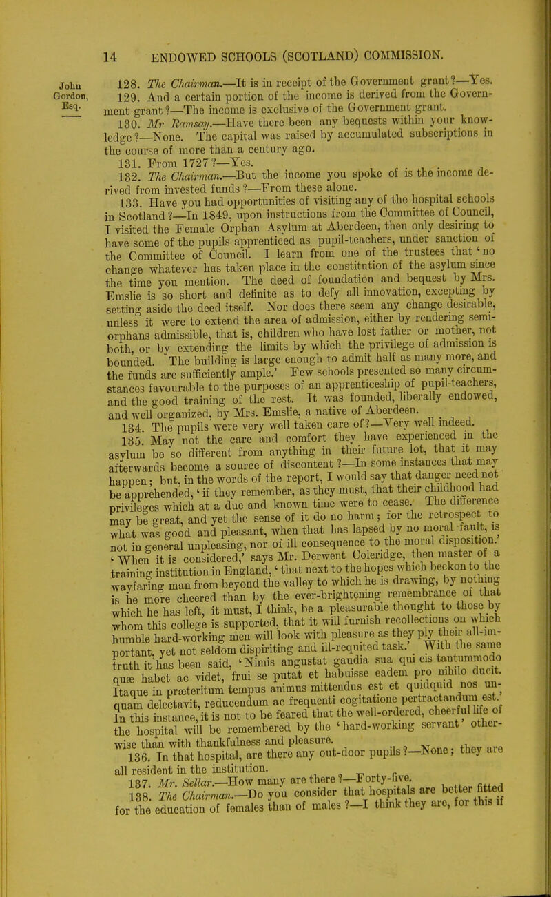 John 128. The Chairman.—It is in receipt of the Government grant?—Yes. Gordon, 129. And a certain portion of the income is derived from the Govern- f!l ment grant?—The income is exclusive of the Government grant. 130. Mr Ramsay—-Have there been any bequests within your know- ledge ? None. The capital was raised by accumulated subscriptions iu the course of more than a century ago. 131. From 1727 ?—Yes. . 132. The Chairman.—BvX the income you spoke of is the income de- rived from invested funds ?—From these alone. 133. Have you had opportunities of visiting any of the hospital schools in Scotland ?—In 1849, upon instructions from the Committee of Council, I visited the Female Orphan Asylum at Aberdeen, then only desiring to have some of the pupils apprenticed as pupil-teachers, under sanction of the Committee of Council. I learn from one of the trustees that' no change whatever has taken place in the constitution of the asylum smce the time you mention. The deed of foundation and bequest by Mrs. Emslie is so short and definite as to defy all innovation, excepting by settino- aside the deed itself. Nor does there seem any change desirable, unless° it were to extend the area of admission, either by rendering semi- orphans admissible, that is, children who have lost father or mother, not both, or by extending the limits by which the privilege of admission is bounded. The building is large enough to admit half as many more, and the funds are sufficiently ample.' Few schools presented so many circum- stances favourable to the purposes of an apprenticeship of pupil-teachers, and the good training of the rest. It was founded, liberally endowed, and well organized, by Mrs. Emslie, a native of Aberdeen. 134 The pupils were very well taken care of?—Very well indeed. 135 May not the care and comfort they have experienced in the asylum be so different from anything in their future lot, that it may afterwards become a source of discontent ?—In some instances that may happen; but, in the words of the report, I would say that danger need not be apprehended,' if they remember, as they must, that their childhood had privileges which at a due and known time were to cease The difference may be great, and yet the sense of it do no harm; for the retrospect to what was good and pleasant, when that has lapsed by no moral fault, is not in general unpleasing, nor of ill consequence to the moral disposition. ' When it is considered,' says Mr. Derwent Coleridge then master of a training institution in England,' that next to the hopes which beckon to the wayfaring man from beyond the valley to which he is drawing, by nothing is he more cheered than by the ever-brightening remembrance of that which he has left, it must, I think, be a pleasurable thought to those by whom this college is supported, that it will furnish recollections on which humble hard-working men will look with pleasure as they ply their all-mi- pTtant,yetTnot seldom dispiriting and ill-requited task.' With the same truth it has been said, 'Nimis angustat gaudia sua qui eis tantumniodo qu* habet ac videt, frui se putat et habuisse eadem pro nihilo ducit. Itaque in pra3teritum tempus animus mittendus est et quidqmd nos quam delectavit, reducendum ac frequenti cogita >ony)er]rafpa^;pstnf In this instance, it is not to be feared that the well-ordered, cheerful Me of the hospital will be remembered by the 'hard-working servant othei- wise than with thankfulness and pleasure 136. In that hospital, are there any out-door pupils?—None, they are all resident in the institution. 137. Mr. Sellar.—Eow many are there ?—Forty-hve. 138. The Chairman.-Do you consider that hospital, are better fi ted for the education of females than of males ?-I think they are, for this if