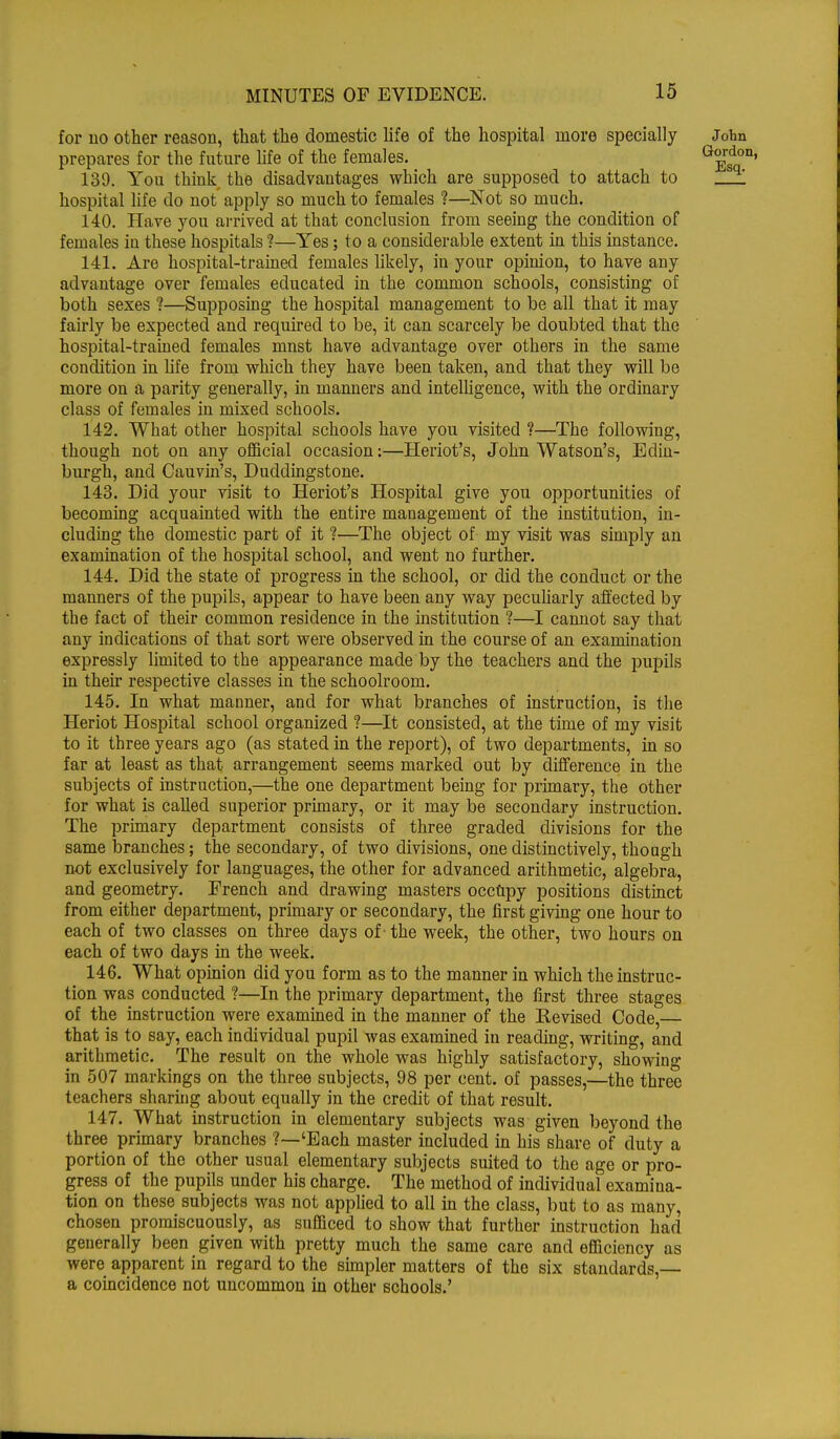 for 110 other reasoii, that the domestic life of the hospital more specially ^John prepares for the future life of the females. G^rsdo1 139. You think the disadvantages which are supposed to attach to _ hospital life do not apply so much to females ?—Not so much. 140. Have you arrived at that conclusion from seeing the condition of females in these hospitals ?—Yes; to a considerable extent in this instance. 141. Are hospital-trained females likely, in your opinion, to have any advantage over females educated in the common schools, consisting of both sexes ?—Supposing the hospital management to be all that it may fairly be expected and required to be, it can scarcely be doubted that the hospital-trained females mnst have advantage over others in the same condition in life from which they have been taken, and that they will be more on a parity generally, in manners and intelligence, with the ordinary class of females in mixed schools. 142. What other hospital schools have you visited ?—The following, though not on any official occasion:—Heriot's, John Watson's, Edin- burgh, and Cauvin's, Duddingstone. 143. Did your visit to Heriot's Hospital give you opportunities of becoming acquainted with the entire management of the institution, in- cluding the domestic part of it ?—The object of my visit was simply an examination of the hospital school, and went no further. 144. Did the state of progress in the school, or did the conduct or the manners of the pupils, appear to have been any way peculiarly affected by the fact of their common residence in the institution %—I cannot say that any indications of that sort were observed in the course of an examination expressly limited to the appearance made by the teachers and the pupils in their respective classes in the schoolroom. 145. In what manner, and for what branches of instruction, is the Heriot Hospital school organized ?—It consisted, at the time of my visit to it three years ago (as stated in the report), of two departments, in so far at least as that arrangement seems marked out by difference in the subjects of instruction,—the one department being for primary, the other for what is called superior primary, or it may be secondary instruction. The primary department consists of three graded divisions for the same branches; the secondary, of two divisions, one distinctively, though not exclusively for languages, the other for advanced arithmetic, algebra, and geometry. French and drawing masters occupy positions distinct from either department, primary or secondary, the first giving one hour to each of two classes on three days of -the week, the other, two hours on each of two days in the week. 146. What opinion did you form as to the manner in which the instruc- tion was conducted ?—In the primary department, the first three stages of the instruction were examined in the manner of the Revised Code,— that is to say, each individual pupil was examined in reading, writing, and arithmetic. The result on the whole was highly satisfactory, showing in 507 markings on the three subjects, 98 per cent, of passes,—the three teachers sharing about equally in the credit of that result. 147. What instruction in elementary subjects was given beyond the three primary branches ?—'Each master included in his share of duty a portion of the other usual elementary subjects suited to the age or pro- gress of the pupils under his charge. The method of individual examina- tion on these subjects was not applied to all in the class, but to as many, chosen promiscuously, as sufficed to show that further instruction had generally been given with pretty much the same care and efficiency as were apparent in regard to the simpler matters of the six standards,— a coincidence not uncommon in other schools.'