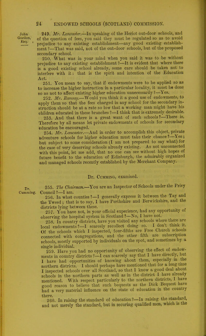 John 249. Mr. Lancaster.—In speaking of the Heriot out-door schools, and Gordon, 0{ tne question of fees, you said they must be regulated so as to avoid q_, 1 prejudice to any existing establishment—any good existing establish- ment ?—That was said, not of the out-door schools, but of the proposed secondary school. 250. What was in your mind when you said it was to be without prejudice to any existing establishment ?—It is evident that where there is a good existing school already, some care should be taken not to interfere with it: that is the spirit and intention of the Education Act. 251. You mean to say, that if endowments were to be applied so as to increase the higher instruction in a particular locality, it must be done so as not to affect existing higher education unnecessarily ?—Yes. 252. Mr. Ramsay.—Would you think it a good use of endowments, to apply them so that the fees charged in any school for the secondary in- struction should be at a rate so low that a working man might have his children educated in these branches ?—I think that is extremely desirable. 253. And that there is a great want of such schools?—There is. Therefore by all means let private endowments of schools for secondary education be encouraged. 254. Mr. Lancaster.—And in order to accomplish this object, private adventure schools for higher education must take their chance ?—Yes ; but subject to some consideration (I am not prepared to say what) for the case of very deserving schools already existing. As not unconnected with this point, let me add, that no one can see without high hopes of future benefit to the education of Edinburgh, the admirably organized and managed schools recently established by the Merchant Company. Dr. Cumming, examined. Dr. 255. The Chairman.—You are an Inspector of Schools under the Privy Cumming. Council ?—I am. 256. In what counties ?—I generally express it between the Tay and the Tweed ; that is to say, I have Perthshire and Berwickshire, and the districts lying between these. 257. You have not, in your official experience, had any opportunity of observing the hospital system in Scotland ?—No, I have not. 258. In country districts, have you visited any schools where there are local endowments ?—I scarcely recollect doing so. I don't think it. Of the schools which I inspected, four-fifths are Free Church schools connected with congregations, and the other fifth are subscription schools, mostly supported by individuals on the spot, and sometimes by a single individual. . 259. Have you had no opportunity of observing the effect ot endow- ments in country districts ?—I can scarcely say that I have directly, but I have had opportunities of knowing about them, especially in the northern districts. I should perhaps have mentioned that for a long time I inspected schools over all Scotland, so that I know a good deal about schools in the northern parts as well as in the district I have already mentioned. With respect particularly to the northern districts, I have good reason to believe that such bequests as the Dick Bequest have had a very material influence on the state of education in the country 260. In raising the standard of education ?—In raising the standard, and not merely the standard, but in securing qualified men, which is the