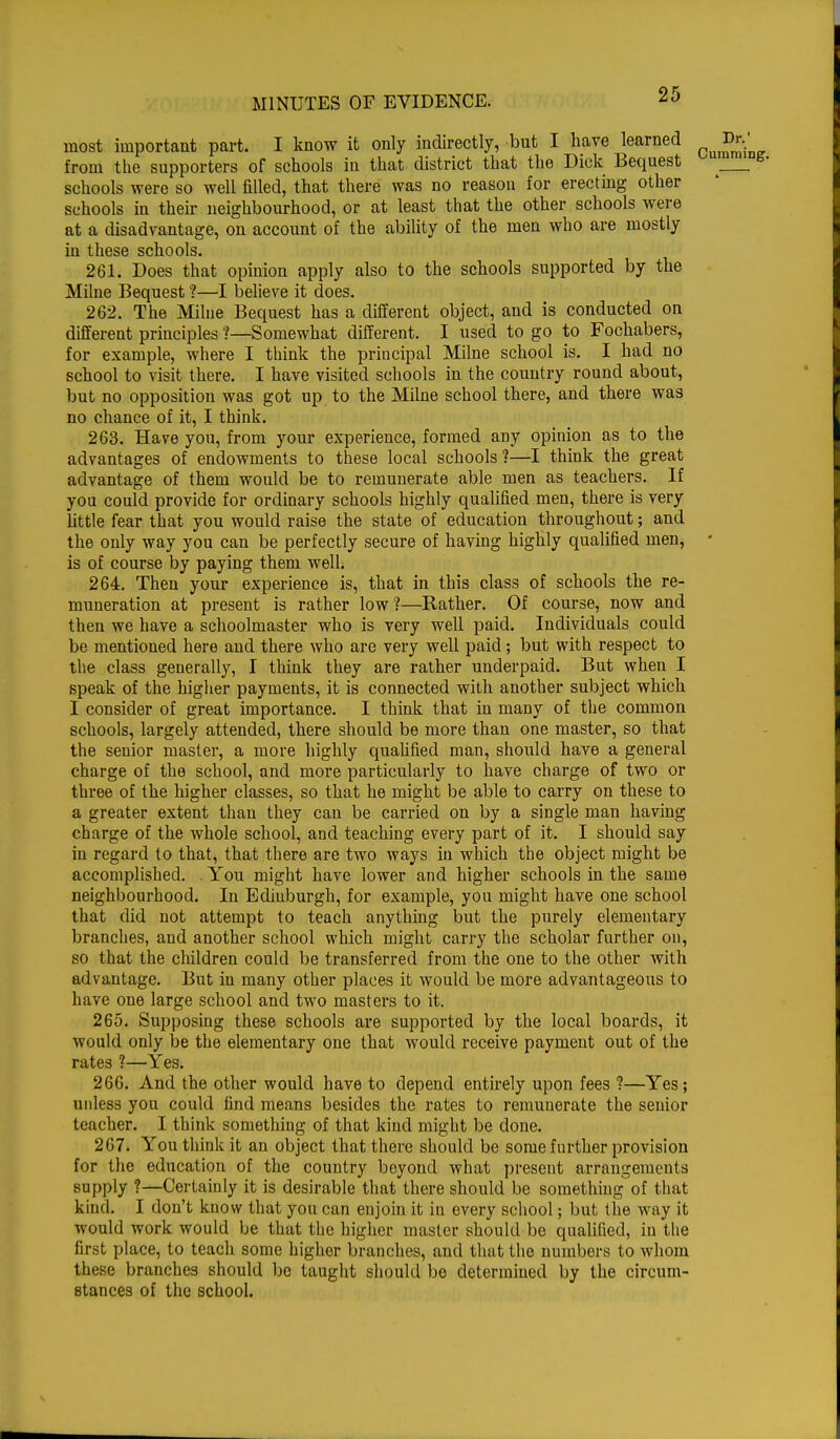 most important part. I know it only indirectly, but I have learned Dr. from the supporters of schools in that district that the Dick Bequest schools were so well filled, that there was no reason for erecting other schools in their neighbourhood, or at least that the other schools were at a disadvantage, on account of the ability of the men who are mostly in these schools. 261. Does that opinion apply also to the schools supported by the Milne Bequest ?—I believe it does. 262. The Milne Bequest has a different object, and is conducted on different principles ?—Somewhat different. I used to go to Fochabers, for example, where I think the principal Milne school is. I had no school to visit there. I have visited schools in the country round about, but no opposition was got up to the Milne school there, and there was no chance of it, I think. 263. Have you, from your experience, formed any opinion as to the advantages of endowments to these local schools?—I think the great advantage of them would be to remunerate able men as teachers. If you could provide for ordinary schools highly qualified men, there is very little fear that you would raise the state of education throughout; and the only way you can be perfectly secure of having highly qualified men, • is of course by paying them well. 264. Then your experience is, that in this class of schools the re- muneration at present is rather low?—Rather. Of course, now and then we have a schoolmaster who is very well paid. Individuals could be mentioned here and there who are very well paid; but with respect to the class generally, I think they are rather underpaid. But when I speak of the higher payments, it is connected with another subject which I consider of great importance. I think that in many of the common schools, largely attended, there should be more than one master, so that the senior master, a more highly qualified man, should have a general charge of the school, and more particularly to have charge of two or three of the higher classes, so that he might be able to carry on these to a greater extent than they can be carried on by a single man having charge of the whole school, and teaching every part of it. I should say in regard to that, that there are two ways in which the object might be accomplished. . You might have lower and higher schools in the same neighbourhood. In Ediuburgh, for example, you might have one school that did not attempt to teach anything but the purely elementary branches, and another school which might carry the scholar further on, so that the children could be transferred from the one to the other with advantage. But in many other places it would be more advantageous to have one large school and two masters to it. 265. Supposing these schools are supported by the local boards, it would only be the elementary one that would receive payment out of the rates ?—Yes. 266. And the other would have to depend entirely upon fees ?—Yes; unless you could find means besides the rates to remunerate the senior teacher. I think something of that kind might be done. 267. You think it an object that there should be some further provision for the education of the country beyond what present arrangements supply ?—Certainly it is desirable that there should be something of that kind. I don't know that you can enjoin it in every school; but the way it would work would be that the higher master should be qualified, in the first place, to teach some higher branches, and that the numbers to whom these branches should be taught should be determined by the circum- stances of the school.