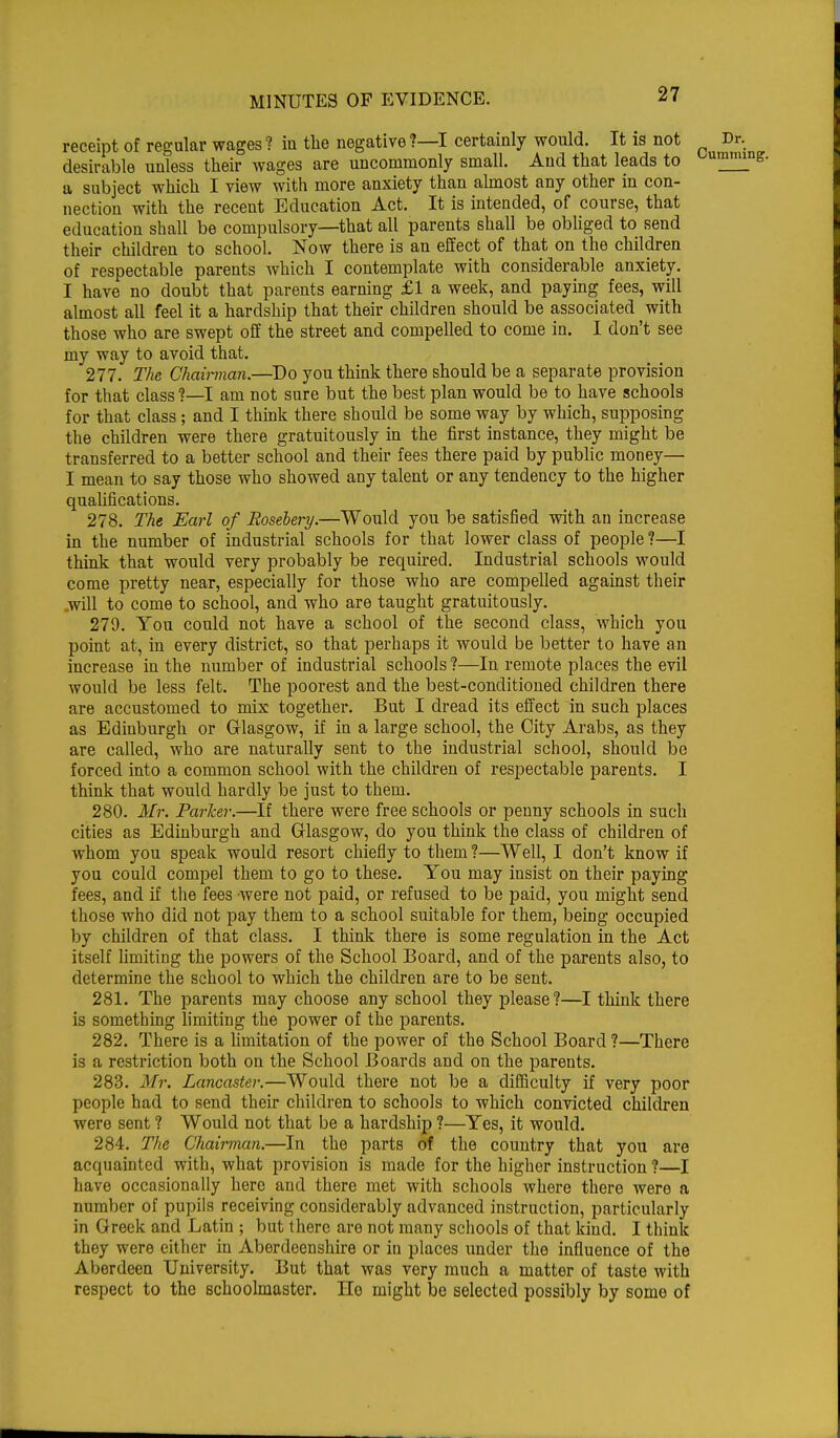 receipt of regular wages? in the negative?—I certainly would. It is not desirable unless their wages are uncommonly small. Aud that leads to a subject which I view with more anxiety than almost any other in con- nection with the recent Education Act. It is intended, of course, that education shall be compulsory—that all parents shall be obliged to send their children to school. Now there is an effect of that on the children of respectable parents which I contemplate with considerable anxiety. I have no doubt that parents earning £1 a week, and paying fees, will almost all feel it a hardship that their children should be associated with those who are swept off the street and compelled to come in. I don't see my way to avoid that. 277. The Chairman.—Do you think there should be a separate provision for that class ?—I am not sure but the best plan would be to have schools for that class ; and I think there should be some way by which, supposing the children were there gratuitously in the first instance, they might be transferred to a better school and their fees there paid by public money— I mean to say those who showed any talent or any tendency to the higher qualifications. 278. The Earl of Rosebery.—Would you be satisfied with an increase in the number of industrial schools for that lower class of people ?—I think that would very probably be required. Industrial schools would come pretty near, especially for those who are compelled against their will to come to school, and who are taught gratuitously. 279. You could not have a school of the second class, which you point at, in every district, so that perhaps it would be better to have an increase in the number of industrial schools ?—In remote places the evil would be less felt. The poorest and the best-conditioned children there are accustomed to mix together. But I dread its effect in such places as Edinburgh or Glasgow, if in a large school, the City Arabs, as they are called, who are naturally sent to the industrial school, should be forced into a common school with the children of respectable parents. I think that would hardly be just to them. 280. Mr. Parker.—If there were free schools or penny schools in such cities as Edinburgh and Glasgow, do you think the class of children of whom you speak would resort chiefly to them ?—Well, I don't know if you could compel them to go to these. You may insist on their paying fees, and if the fees were not paid, or refused to be paid, you might send those who did not pay them to a school suitable for them, being occupied by children of that class. I think there is some regulation in the Act itself limiting the powers of the School Board, and of the parents also, to determine the school to which the children are to be sent. 281. The parents may choose any school they please?—I think there is something limiting the power of the parents. 282. There is a limitation of the power of the School Board ?—There is a restriction both on the School Boards and on the parents. 283. Mr. Lancaster.—Would there not be a difficulty if very poor people had to send their children to schools to which convicted children were sent ? Would not that be a hardship ?—Yes, it would. 284. The Chairman.—In the parts of the country that you are acquainted with, what provision is made for the higher instruction ?—I have occasionally here and there met with schools where there were a number of pupils receiving considerably advanced instruction, particularly in Greek and Latin ; but there are not many schools of that kind. I think they were either in Aberdeenshire or in places under the influence of the Aberdeen University. But that was very much a matter of taste with respect to the schoolmaster. He might be selected possibly by some of