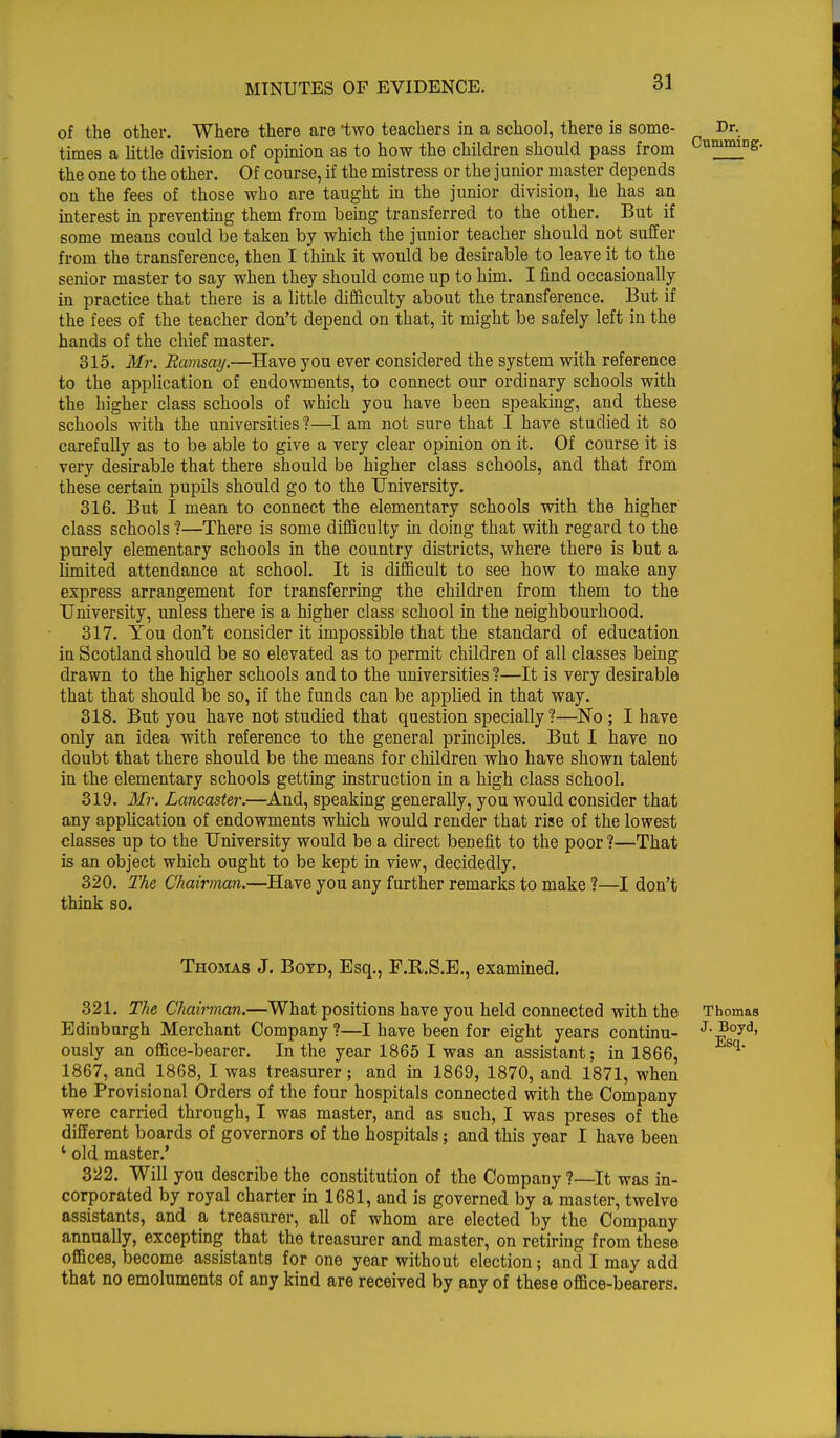 of the other. Where there are two teachers in a school, there is some- times a little division of opinion as to how the children should pass from the one to the other. Of course, if the mistress or the junior master depends on the fees of those who are taught in the junior division, he has an interest in preventing them from being transferred to the other. But if some means could be taken by which the junior teacher should not suffer from the transference, then I think it would be desirable to leave it to the senior master to say when they should come up to him. I find occasionally in practice that there is a little difficulty about the transference. But if the fees of the teacher don't depend on that, it might be safely left in the hands of the chief master. 315. Mr. Ramsay.—Have you ever considered the system with reference to the application of endowments, to connect our ordinary schools with the higher class schools of which you have been speaking, and these schools with the universities ?—I am not sure that I have studied it so carefully as to be able to give a very clear opinion on it. Of course it is very desirable that there should be higher class schools, and that from these certain pupils should go to the University. 316. But I mean to connect the elementary schools with the higher class schools?—There is some difficulty in doing that with regard to the purely elementary schools in the country districts, where there is but a limited attendance at school. It is difficult to see how to make any express arrangement for transferring the children from them to the University, unless there is a higher class school in the neighbourhood. 317. You don't consider it impossible that the standard of education in Scotland should be so elevated as to permit children of all classes being drawn to the higher schools and to the universities ?—It is very desirable that that should be so, if the funds can be applied in that way. 318. But you have not studied that question specially?—No ; I have only an idea with reference to the general principles. But I have no doubt that there should be the means for children who have shown talent in the elementary schools getting instruction in a high class school. 319. Mi: Lancaster.—And, speaking generally, you would consider that any application of endowments which would render that rise of the lowest classes up to the University would be a direct benefit to the poor ?—That is an object which ought to be kept in view, decidedly. 320. The Chairman.—Have you any further remarks to make ?—I don't think so. Thomas J. Boyd, Esq., F.R.S.E., examined. 321. The Chairman.—What positions have you held connected with the Thomas Edinburgh Merchant Company?—I have been for eight years continu- J--Boyd, ously an office-bearer. In the year 1865 I was an assistant; in 1866, Sq 1867, and 1868, I was treasurer; and in 1869, 1870, and 1871, when the Provisional Orders of the four hospitals connected with the Company were carried through, I was master, and as such, I was preses of the different boards of governors of the hospitals; and this year I have been ' old master.' 322. Will you describe the constitution of the Company ?—It was in- corporated by royal charter in 1681, and is governed by a master, twelve assistants, and a treasurer, all of whom are elected by the Company annually, excepting that the treasurer and master, on retiring from these offices, become assistants for one year without election; and I may add that no emoluments of any kind are received by any of these office-bearers.