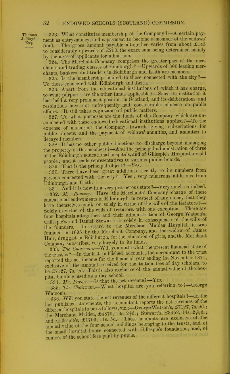 Thomas 323. What constitutes membership of the Company ?—A certain pay- J. Boyd, ment as entry-money, and a payment to become a member of the widows' Esq- fund. The gross amount payable altogether varies from about £145 to considerably upwards of £200, the exact sum being determined mainly by the ages of applicants for admission. 324. The Merchant Company comprises the greater part of the mer- chants and trading classes of Edinburgh ?—Upwards of 300 leading mer- chants, bankers, and traders in Edinburgh and Leith are members. 325. Is the membership limited to those connected with the city ?— To those connected with Edinburgh and Leith. 326. Apart from the educational institutions of which it has charge, to what purposes are the other funds applicable ?—Since its institution it has held a very prominent position in Scotland, and its deliberations and resolutions have not unfrequently had considerable influence on public affairs. It still takes cognizance of public matters. 327. To what purposes are the funds of the Company which are un- connected with these endowed educational institutions applied ?—To the expense of managing the Company, towards giving subscriptions for public objects, and the payment of widows' annuities, and annuities to decayed members. 328. It has no other public functions to discharge beyond managmg the property of the members ?—And the principal administration of three of the Edinburgh educational hospitals, and of Gillespie's Hospital for old people; and it sends representatives to various public boards. 329. That is the principal object?—Yes. 330. There have been great additions recently to its numbers from person's connected with the city?—Yes; very numerous additions from Edinburgh and Leith. . 331. And it is now in a very prosperous state?—Very much so indeed. 332 Mr. Ramsay.—Have the Merchants' Company charge of these educational endowments in Edinburgh in respect of any money that they have themselves paid, or solely in virtue of the wills of the testators ?— Solely in virtue of the wills of testators, with one exception. There are four hospitals altogether, and their administration of George Watson's, Gillespie's, and Daniel Stewart's is solely in consequence of the wills of the founders. In regard to the Merchant Maiden Hospital, it was founded in 1695 by the Merchant Company, and the widow of James Hair, druggist in Edinburgh, for the education of girls, and the Merchant Company subscribed very largely to its funds. 333 The Chairman—-Will you state what the present financial state of the trust is '—In the last published accounts, the accountant to the trust reported the net income for the financial year ending 1st November 1871, exclusive of the amount received for the tuition fees of day scholars, to be £7127 7s. 9d. This is also exclusive of the annual value of the hos- pital building used as a day school. 334 Mr. Parker.—Is that the net revenue?— les. _ 335. The Chairman.—What hospital are you referring to?—George ^^Will you state the net revenues of the different hospitals ?—In the last published statements, the accountant reports the net revenues the different hospitals to be as follows, viz.:—George Watson s, £/12/, <s.M.; he Merchant Maiden, £4879, 13s. 2^,, Stewart's, £3452 14s. and Gillespie's, £1703, lis. 5d. These amounts arc exclusive of the annual value of the four school buildings belonging to the trusts, and o the small hospital house connected with Gillespie's foundation, and, of course, of the school fees paid by pupils.