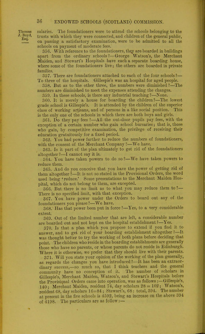 Thomas salaries. The foundationers were to attend the schools belonging to the J. Boyd, trusts with which they were connected, and children of the general public, on passing a satisfactory examination, were to be admitted to all the schools on payment of moderate fees.' 356. With reference to the foundationers, thej are boarded in buildings apart from the ordinary schools?—George Watson's, the Merchant Maiden, and Stewart's Hospitals have each a separate boarding house, where some of the foundationers live; the others are boarded in private families. 357. There are foundationers attached to each of the four schools ?— To three of the hospitals. Gillespie's was an hospital for aged people. 358. But as to the other three, the numbers were diminished?—The numbers are diminished to meet the expenses attending the changes. 359. In these schools, is there any industrial teaching?—None. 360. It is merely a house for boarding the children?—The lowest grade school is Gillespie's. It is attended by the children of the superior class of working artisans, and of persons in a like social position. This is the only one of the schools in which there are both boys and girls. 361. Do they pay fees ?—All the out-door pupils pay fees, with the exception of a certain number who gain school bursaries; that is, those who gain, by competitive examination, the privilege of receiving their education gratuitously for a fixed period. 362. You had power further to reduce the numbers of foundationers, with the consent of the Merchant Company ?—We have. 363. Is it part of the plan ultimately to get rid of the foundationers altogether ?—I cannot say it is. 364. You have taken powers to do so?—We have taken powers to reduce them. 365. And do you conceive that you have the power of getting rid of them altogether ?—It is not so stated in the Provisional Orders, the word used being ' reduce.' Some presentations to the Merchant Maiden Hos- pital, which do not belong to them, are excepted. 366. But there is no limit as to what you may reduce them to?— There is no specified limit, with that exception. 367. You have power under the Orders to board out any of the foundationers you please ?—We have. 368. Has that power been put in force?—Yes, to a very considerable extent. 369. Out of the limited number that are left, a considerable number are boarded out and not kept on the hospital establishment ?—Yes. 370. Is that a plan which you propose to extend if you find it to answer, and to get rid of your boarding establishment altogether ?—It was thought better to try the working of both plans before deciding that point. The children who reside in the boarding establishments are generally those who have no parents, or whose parents do not reside in Edinburgh. Where it is otherwise, we prefer that they should live with their parents. 371. Will you state your opinion of the working of the plan generally, as regards the changes you have introduced ?—It has been an extraor- dinary success,—so much so, that I think teachers and the general community have no conception of it. The number of scholars in Gillespie's, Merchant Maiden, Watson's, and Stewart's Hospitals before the Provisional Orders came into operation, was as follows :—Gillespie's, 140; Merchant Maiden, resident 74, day scholars 28 = 102; Watson's, resident 68, day scholars 16=84 ; Stewart's, 68: total, 394. The number at present in the five schools is 4592, being an increase on the above 394 of 4198. The particulars are as follow:—